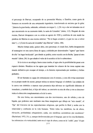 el personaje de Darvari, escapando de su prometida Marina, o Zamfira, como gusta de
llamarse en recuerdo de una antepasada legendaria, transformada en anciana que le grita:
“1lntenta la gran huida, subiendo, subiendo sin tregua! [...] ¡Te voy a dar un talismán con el
que encontrarás en un momento dado, la saeta de Lixandru” (idem, 113). Después de esta
escena, Darvari desaparece con su avión en agosto de 1930 y confirma de este modo las
palabras de Marina en una escena anterior: “‘No te hagas aviador [...] ¡que no vas a volver
más!’ [ ¡Como la saeta de Lixandrn!’ dijo Darvari” (idem, 108).
Mucho tiempo atrás, quince años, otro personaje, el citado Iozi, había desaparecido
al sumergirse en una cueva llena de agua y señalada por determinados “signos” que hacen
de ella “un lugar hechizado”, por donde se podría, como sucede con la flecha, “pasar al otro
mundo” (idem, 24); lo que añade el valor de lo acuático al de lo subterráneo.
Si la tierra es un refugio, hasta como tumba, el agua abre la posibilidad de pasar a un
espacio distinto. Hundirse en las aguas que inundan los sótanos de las casas supone una
muerte definitiva por escapar al tiempo, a la historia representada por nombres y fechas
grabados.
El ser humano es capaz de comunicarse con el cosmos, y con ello evitar encerrarse
en su propio modo de existir, porque utiliza su mismo lenguaje: el símbolo. Las señales de
la cueva son símbolos o marcas cuya presencia deja adivinar un significado diferente al
inmediato, y también Iozi, el hijo del rabino, se convierte en otra de ellas y con su descenso
indica la dirección complementaria a la de la saeta.
De esta forma, nos encontrarnos con dos movimientos, uno de subida y otro de
bajada, que podemos unir mediante una línea imaginaria que dibuja un “axis mundi”, el
“Eje” del Universo de las especulaciones religiosas, que perfila lo Real y acaba con la
relatividad y confusión en la vida humana. “Entre todas las metáforas, las de altura,
elevación, profundidad, rebajamiento, caída, son metáforas axiomáticas por excelencia”
(Bachelard, 1972, 21); y, aunque desfavorecidas por el lenguaje, que no las crea fácilmente,
las referencias a la verticalidad, tanto en el viaje de altura, como en la “caída”, pues “el que
277
 