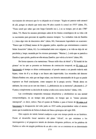 movimiento de retroceso que lo va alejando en el tiempo: “Según mi parecer todo arrancó
de allí, porque su abuelo que tenía unos 96 años cuando lo conocí en 1915” (idem, 35),
“Tiene usted que saber que este Iorgu Calomfir era [...] en su tiempo, por el año 1700”
(idem, 73). Hasta los mismos personajes salen de los límites cronológicos de su vida o de
su nacimiento para provenir de aquellos remotos tiempos: “La verdadera vida de Zamfira
[...] dura algo más de doscientos años” (idem, 84), francamente legendarios en ocasiones:
“Parece que tú [Qana] manas de los gigantes judíos, aquellos que atormentaron a nuestro
Señor Jesucristo” (idem, 61). La continuidad entre esos orígenes y su vida no deja de ser
percibida y, luego, asumida por los mismos personajes: “Marina [...] creía que se parecía a
Zamfiray que quizás, podría ser ella misma Zamfira, que volvía a la tierra” (idem, 89).
De forma opuesta a las narraciones “Douze mille tetes de bétail” y “El burdel de las
gitanas” en las que se presenta un fenómeno de contracción temporal, en El viejo y el
funcionario el tiempo se dilata continuamente: el pasado remite a un pasado todavía más
lejano, viene de él y se dirige a un futuro aún imprevisible. Los recuerdos del director
Zaharia Faráma son, más que un largo relato, una historia interminable de la que no puede
esperarse un final concluyente, como tampoco de la propia novela: “Desde ahora en
adelante, las cosas ya no son tan claras [...] ¿deficiencias de su memoria? ¿desinterés [...]?
O pura y simplemente su decisión de ocultar a toda costa ciertos hechos” (idem, 110).
Las coordenadas temporales terminan diluyéndose y aboliéndose en una unidad
extracronológica, en un tiempo más profundo, un tiempo que es “eterno presente
intemporal”, es decir, mítico. Para el oyente de Faráma o para el lector de El viejo y el
funcionario la desaparición del niño judío en 1915 acaba proyectándose sobre el mismo
punto que la maldición de Selim al abuelo de Oana aprincipios del siglo Xlix.
Otro aspecto de índole formal coadyuva a que este tiempo pierda su ser histórico.
Frente al desarrollo lineal narrativo del plano “oficial”, en que asistimos a los
interrogatorios y al progresivo interés de distintos dirigentes políticos, en las palabras de
Faráma se salta sin ningún problema de un año a otro: no se comienza en un determinado
279
 