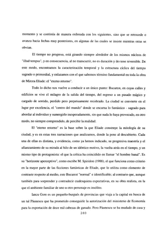 momento y se continúa de manera ordenada con los siguientes, sino que se retrocede o
avanza hacia fechas muy posteriores, en algunas de las cuales se insiste mientras otras se
obvian.
El tiempo no progresa, está girando siempre alrededor de los mismos núcleos de
“illud tempus”, y en consecuencia, al no transcurrir, no es duración y deviene reversible. De
este modo, encontramos la caracterización temporal y la estructura cíclica del tiempo
sagrado o primordial, y enlazamos con el que sabemos término fundamental en toda la obra
de Mircea Eliade: el “eterno retorno”.
Todo lo dicho nos vuelve a conducir a un único punto: Bucarest, en cuyas calles y
edificios se vive el milagro de la salida del tiempo, del regreso a un pasado mágico y
cargado de sentido, perdido pero perpetuamente recobrado. La ciudad se conviene en el
lugar por excelencia, el “centro del mundo” donde se encarna lo fantástico - sagrado para
abordar al individuo y sumergirlo inesperadamente, sin que nada lo haya provocado, en otro
modo, no siempre comprendido, de percibir la realidad.
El “eterno retorno” es la base sobre la que Eliade construye la mitología de su
ciudad, y es en estas tres narraciones que analizamos, donde la pone al descubierto. Cada
una de ellas es distinta, y evidencia, como ya hemos indicado, su progresiva maestría y el
afianzamiento de su mirada al hilo de un idéntico motivo, la vuelta atrás en el tiempo, y un
mismo tipo de protagonista: el que la crítica ha coincidido en llamar “el hombre banal”. Es
su “horizonte aperceptivo”, como escribe M. Spiridon (1988), el que funciona como criterio
en la mayor parte de las ficciones fantásticas de Eliade, que lo utiliza como elemento de
contraste respecto al medio, este Bucarest “normal” e identificable; al contrario que, aunque
también para sorprender y contradecir cualesquiera expectativas, en su obra realista, en la
que el ambiente familiar de uno u otro personaje es insólito.
Iancu Gore es un pequeño-burgués de provincias que viaja a la capital en busca de
un tal Páunescu que ha prometido conseguirle la autorización del ministerio de Economía
para la exportación de doce mil cabezas de ganado. Pero Páunescu se ha mudado de casa y
280
 