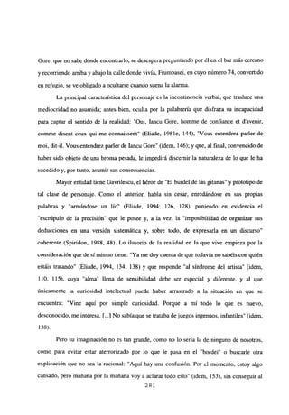 Gore, que no sabe dónde encontrarlo, se desespera preguntando por él en el bar más cercano
y recorriendo arriba y abajo la calle donde vivía, Frumoasei, en cuyo número 74, convertido
en refugio, se ve obligado a ocultarse cuando suena la alarma.
La principal característica del personaje es la incontinencia verbal, que trasluce una
mediocridad no asumida; antes bien, oculta por la palabrería que disfraza su incapacidad
para captar el sentido de la realidad: “Oui, Iancu Gore, homme de confiance et davenir,
comme disent ceux qui me connaissent” (Eliade, 1981e, 144), “Vous entendrez parler de
moi, dit-il. Vous entendrez parler de Iancu Gore” (idem, 146); y que, al final, convencido de
haber sido objeto de una broma pesada, le impedirá discernir la naturaleza de lo que le ha
sucedido y, por tanto, asumir sus consecuencias.
Mayor entidad tiene Oavrilescu, el héroe de “El burdel de las gitanas” y prototipo de
tal clase de personaje. Como el anterior, habla sin cesar, enredándose en sus propias
palabras y “armándose un lío” (Eliade, 1994; 126, 128), poniendo en evidencia el
“escrúpulo de la precisión” que le posee y, a la vez, la “imposibilidad de organizar sus
deducciones en una versión sistemática y, sobre todo, de expresarla en un discurso”
coherente (Spirídon, 1988, 48). Lo ilusorio de la realidad en la que vive empieza por la
consideración que de si mismo tiene: “Ya me doy cuenta de que todavía no sabéis con quién
estáis tratando” (Eliade, 1994, 134; 138) y que responde “al síndrome del artista” (idem,
110, 115), cuya “alma” llena de sensibilidad debe ser especial y diferente, y al que
únicamente la curiosidad intelectual puede haber arrastrado a la situación en que se
encuentra: “Vine aquí por simple curiosidad. Porque a mí todo lo que es nuevo,
desconocido, me interesa. [...] No sabía que se trataba de juegos ingenuos, infantiles” (idem,
138).
Pero su imaginación no es tan grande, como no lo sería la de ninguno de nosotros,
corno para evitar estar aterrorizado por lo que le pasa en el ‘bordel” o buscarle otra
explicación que no sea la racional: “Aquí hay una confusión. Por el momento, estoy algo
cansado, pero mañana por la mañana voy a aclarar todo esto” (idem, 153), sin conseguir al
281
 