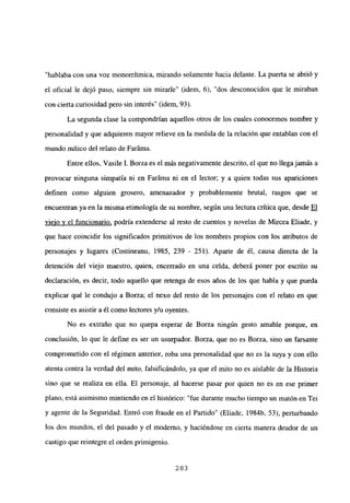 “hablaba con una voz monorrítmica, mirando solamente hacia delante. La puerta se abrió y
el oficial le dejó paso, siempre sin mirarle” (idem, 6), “dos desconocidos que le miraban
con cierta curiosidad pero sin interés” (idem, 93).
La segunda clase la compondrían aquellos otros de los cuales conocemos nombre y
personalidad y que adquieren mayor relieve en la medida de la relación que entablan con el
mundo mítico del relato de Faráma.
Entre ellos, Vasile 1. Borza es el más negativamente descrito, el que no llegajamás a
provocar ninguna simpatía ni en Faráma ni en el lector; y a quien todas sus apariciones
definen como alguien grosero, amenazador y probablemente brutal, rasgos que se
encuentran ya en la misma etimología de su nombre, según una lectura crítica que desde El
viejo y el funcionario, podría extenderse al resto de cuentos y novelas de Mircea Eliade, y
que hace coincidir los significados primitivos de los nombres propios con los atributos de
personajes y lugares (Costineanu, 1985, 239 - 251). Aparte de él, causa directa de la
detención del viejo maestro, quien, encerrado en una celda, deberá poner por escrito su
declaración, es decir, todo aquello que retenga de esos años de los que habla y que pueda
explicar qué le condujo a Borza; el nexo del resto de los personajes con el relato en que
consiste es asistir aél como lectores y/u oyentes.
No es extraño que no quepa esperar de Borza ningún gesto amable porque, en
conclusión, lo que le define es ser un usurpador. Borza, que no es Borza, sino un farsante
comprometido con el régimen anterior, roba una personalidad que no es la suya y con ello
atenta contra la verdad del mito, falsificándolo, ya que el mito no es aislable de la Historia
sino que se realiza en ella. El personaje, al hacerse pasar por quien no es en ese primer
plano, está asimismo mintiendo en el histórico: “fue durante mucho tiempo un matón en Tei
y agente de la Seguridad. Entró con fraude en el Partido” (Eliade, 1984b, 53), perturbando
los dos mundos, el del pasado y el moderno, y haciéndose en cierta manera deudor de un
castigo que reintegre el orden primigenio.
283
 