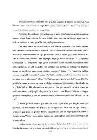 De cualquier modo, sea cierto o no que Ana Vogel es el trasunto novelesco de Ana
Paukner, o que este examen sea ampliable a otros personajes, lo que Eliade nos presenta no
es tanto una situación real como una posible.
No hemos de olvidar, en este sentido, que el autor no refleja unos acontecimientos o
un entorno que haya conocido de forma directa; antes bien, los reconstruye a partir de las
noticias recibidas de otros que silos han vivido personalmente.
Con todo, no son los elementos arriba indicados los que mejor sitúan la narración en
unas determinadas circunstancias históricas, sino el conjunto de detalles subsidiarios que la
impregnan, transformándola en algo que si no sucedió, al menos pudo haber sucedido. El
aire de autenticidad comienza con el propio lenguaje de los personajes: el “compañero
Comandante”, la “compañera Vogel”, y con la creación de una verdadera mitología en tomo
a los méritos que les son preciados: “fui perseguido en la vida, no he tenido ni dinero ni
tiempo ni privilegios para cursar estudios superiores” (idem. 14), “¡Ahora la palabra
pertenece al pueblo trabajador!” (idem, 15), “la Escuela Elemental la frecuentaban también
los niños pobres y honrados” (idem, 16), “Fui perseguido por la sociedad” (idem, 29), “He
perdido la memoria porque me pegaron. Te he contado que fui torturado en las cárceles de
la policía” (idem, 31); afirmaciones semejantes a las que aparecen en otros relatos ya
analizados, como, por ejemplo, el siguiente de la novela corta “Dayan”: “si je ne savais pas
que vous étes orphelin et que vos parents étaient d’authentiques prolétaires” (Eliade, 1981b,
148).
Creada, paradójicamente, por seres sin historia, por seres que rehuyen el tiempo
histórico, los funcionarios del Partido, se configura una estructura de tipo “mítico -
grotesco”, que tiene sus propios héroes, caracterizados con un rasgo particular, como la
fumadora Ana Vogel, y sus códigos, carentes de significado en tanto no están inmersos en
lo trascendente.
No deja de ser irónico que sea Borza el autor de tamañas declaraciones. Una radical
falsedad las envuelve a la vista de su mentira básica pero, sobre todo, en comparación con
286
 