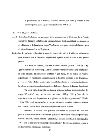 el presentimiento de la eternidad, la vivencia temporal, con hechos y hombres, es una
concesión para la que no hay recompensa en la tierra <1996,2- 3).
1931, abril. RegresaaCalcuta.
Abril - diciembre. Trabaja en sus proyectos de investigación en la biblioteca de la Asiatic
Society of Bengal y en la Imperial Library, lugares donde encontrará dos amigos en
el bibliotecario de la primera, Johan Van Manen, con quien estudia el tibetano, y en
el orientalista ruso Lucian Bogdanov.
Diciembre. La próxima obligación de cumplir su servicio militar le obliga a embarcarse
para Rumania, con el firmísimo propósito de regresar al país asiático lo más pronto
posible.
“La India me formó”, confiesa el autor rumano (Eliade, 1980, 56 - 8),
“[enseñándome] la existencia [...]de una dimensión espiritual india que no era la de
la India clásica”, el sentido del símbolo y, por tanto, de un mundo de valores
espirituales; y, finalmente, descubriéndole al hombre neolítico y las tradiciones
populares. Todo ello le permite captar la unidad profunda, a nivel estructural, entre
la cultura aborigen hindú, la cultura de los Balcanes y la rural de Europa Occidental.
Ya en su país, desarrolla una intensa actividad cultural como miembro del
grupo “Criterion”, muy activo entre los años 1933 y 1937 y “una de las
manifestaciones más importantes y originales de la loven generación”’ (Eliade,
1983b, 227), resultado del esfuerzo de creación no de una obra individual, sino de
una “cultura”, única huella que Rumania puede dejar en la Historia.
Mediante “Criterion”, sus jóvenes fundadores se expresan en múltiples
planos, produciendo desde conferencias públicas a artículos en revistas y periódicos,
novelas, ensayos, crítica literaria y dramática, e incluso filosofía. Sin embargo, tras
1934, ante la conflictiva situación política del país y de Europa, pasarán a centrarse
exclusivamente en materias culturales.
27
 