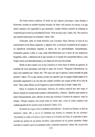 De forma menos explícita, el hecho de que algunos personajes, como Faráma o
Economu, reciban un nombre bastante después de haber sido puestos en escena, o el que
nunca sepamos con seguridad lo que pretenden, cumple idéntica función de fomentar la
sospecha para excitar la curiosidad del lector: “Este persigue algo” (idem, 16), “Por motivos
que quedan todavía por ser aclarados” (idem, 106).
Colocados sobre un fondo histórico real, Lixandru, Oana, Darvari, el resto de los
mencionados en las líneas siguientes, y algunos más, se destacan vivamente de él, porque a
su superficial normalidad imponen la fuerza de sus personalidades extraordinarias.
Justamente gracias a ellas y a que están individualizados por el peso de sus respectivas
biografías, todos, a diferencia de lo que sucedía en el mundo del comandante Borza y Ana
Vogel, tienen una identidad propia y son objeto de una atención aislada.
Desde el chico tártaro con el que comienza el relato hasta el último en aparecer, la
totalidad de estos personajes está bajo el signo del secreto: “Dragomir Calomfirescu, un
chico raro también este” (idem, 64), “Por muy raro que le parezca, Leana esconde un gran
misterio” (idem, 73); lo que incluso sucede con aquellos que no juegan ningún papel en el
desarrollo argumental y no son más que simples nombres que surgen al hilo de la vida de
otros: “Esta viuda, Florea, era de Tiganesti y tenía también ella su relato” (idem, 63).
Entre el conjunto de personajes, destacan de manera especial por este rasgo el
Doctor, dotado de excepcionales poderes sobrenaturales, y Marina - Zamfira, que cambia su
edad voluntariamente, pues, además en tanto que escultora o creadora de espacios, vence al
tiempo: “Porque tampoco esta noche tenía yo veinte años, como él creyó, tampoco esta
mañana pasaba de los sesenta como le pareció” (idem, 113).
El medio en el que viven es también extraordinario: “de entre las hierbas, se alzó un
fantasma” (idem, 40), y así es la tonalidad que domina el conjunto de sus acciones:
“[Lixandru] se subía a la mesa y con la mano en el hombro de Oana, le acariciaba el pelo,
recitaba las poesías de sus poetas favoritos, especialmente de los poetas españoles. Nadie
entendía el español, pero le escuchaban todos, mirándole fijamente” (idem, 50), sin por ello
288
 