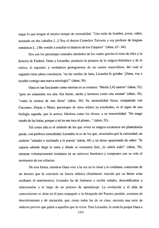 negar lo que tengan al mismo tiempo de normalidad: “Una mole de hombre, joven, rubio,
montado en dos caballos [...] ‘Soy el doctor Cornelius Tarvastu y soy profesor de lenguas
románicas [...] He venido a estudiar el dialecto de los Cárpatos”’ (idem, 63 - 64).
Dos son los personajes centrales alrededor de los cuales gravita el resto de ellos y la
historia de Faráma: Oana y Lixandru, producto la primera de lo mágico-folclórico y de lo
mítico, el segundo; y verdaderos protagonistas de un cuento maravilloso, del cual el
segundo tiene plena conciencia: “en las noches de luna, Lixandru le gritaba: ‘¡Oana, voy a
escribir contigo una nueva mitología!”’ (idem, 50).
Oana es tan fascinante como enorme es su estatura: “Medía 2,42 metros” (idem, 33),
“pero no solamente era alta. Era fuerte, ancha y hermosa como una estatua” (idem, 36),
“como la estatua de una diosa” (idem, 56). Su anormalidad física, compartida con
Cucoanes, Dayan o Matei, personajes de otros relatos ya estudiados, es el signo de una
biología sagrada, que la acerca, fabulosa como los dioses, a su inmortalidad: “No tengo
miedo de las balas, porque a mí no me toca el plomo (idem, 52).
Tal como ella es el símbolo de los que viven su mágica existencia sin planteársela
jamás, con perfecta naturalidad, Lixandru lo es de los que, arrastrados por la curiosidad, un
carácter “soñador e inclinado a la poesía” (idem, 48) y un deseo apasionado de saber: “Si
supiera adónde llegó la saeta y dónde se encuentra Iozi, ¡lo sabría todo!” (idem, 70),
intentan voluntariamente instalarse en un universo fantástico y componen con su vida el
testimonio de ese esfuerzo.
De esta forma, mientras Oana vive a la vez en lo ritual y lo cotidiano, consciente de
un destino que la convierte en fuerza telúrica (finalmente vencida por un héroe solar
mediante el matrimonio), Lixandru ha de limitarse a recibir señales, descodificarías y
relacionarlas a lo largo de un proceso de aprendizaje. La revelación y el afán de
conocimiento se alían en él para empujarle a la búsqueda del Paraíso perdido, aventura de
descubrimiento y de iniciación, que, como todas las de su clase, necesita una serie de
indicios previos que guien a aquellos que la viven. Para Lixandru, lo serán la propia Oana e
289
 