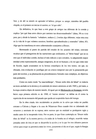 Iozi, y de ahí su interés en aprender el hebreo, porque su amigo, miembro del pueblo
elegido, es el primero en iniciar el camino, es “el que sabe”.
En definitiva, lo que hace a este grupo de amigos tan diferente de lo común y
explica “por qué iban estos chicos por caminos tan desacostumbrados” (idem, 39) es vivir
para, por y desde la fantasía: “soñadores, audaces [...] tenían algo diferente, veían otra cosa
en la vida de lo que veíamos nosotros, hombres apesadumbrados y atareados” (idem, 83).
Algo que los transforma en seres sobrenaturales semejantes a Dioses.
Retomando el punto de partida del estudio de los actantes del relato, conviene
recalcar que el protagonista de las narraciones que analizamos, el “héroe banal” que no es
otro que el individuo común, incluso el más ridículo a ojos extraños, va adquiriendo mayor
entidad como representación, aunque imaginaria, de un ser humano, a la vez que como ente
de ficción, según avanzamos en la lectura cronológica de los tres textos; sin que, no
obstante, esta evolución se justifique por un criterio temporal sino por la persecución por
parte del escritor, y su plasmación en procedimientos formales más complejos, de objetivos
más profundos.
Como en cierto modo “Le macranthrope”, “Douze mille tdtes de bétail” es todavía
un texto anclado en la técnica y el contenido de relatos anteriores al año 1945 y, por tanto, a
la etapa creativa objeto de nuestro interés. Al igual que en Medianoche en Seramnor, novela
breve cuya primera edición es de 1940, el “eterno retorno” se define en él como la
repetición de un momento del pasado que queda así suspendido fuera del tiempo.
En la obra citada, tres occidentales se pierden en la selva que rodea un pueblo
cercano a Calcuta y llegan a la casa de Nilamvara Dasa cuando éste es informado del
secuestro y asesinato de su esposa; unos sucesos que en realidad sc produjeron siglo y
medio antes de la inesperada visita. Por su parte, lo que Gore contempla en “Douze mille
tétes de bétail” es la escena previa a la caída de la bomba en el refugio, ocurrida varias
jornadas antes de ésta en que se desarrolla la acción y en la que los tres difuntos parecen
volver para exigir su presencia entre los vivos, justamente el día en el que, según la liturgia
290
 