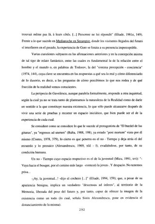 trouvait méme pas lá, á leurs cótés. [...] Personne ne lui r¿pondit” (Eliade, 1981e, 149).
Frente a lo que sucede en Medianoche en Serampor, donde los visitantes llegados del futuro
si interfieren en el pasado, la experiencia de Gore se limita a su presencia imperceptible.
Varias cuestiones subyacen en las afirmaciones anteriores y en la concepción misma
de tal tipo de relato fantástico, entre las cuales es fundamental la de la relación entre el
hombre y el mundo o, en palabras de Todorov, la del “sistema percepción - conciencia”
(1974, 144), cuya clave se encuentra en las respuestas a qué sea lo real y cómo diferenciarlo
de lo ilusorio, es decir, a las preguntas de cómo percibimos lo que nos rodea y de qué
fracción de la realidad somos conscientes.
La peripecia de Gavrilescu, aunque paralela formalmente, responde a otra inquietud,
según la cual ya no se trata tanto de plantearnos la naturaleza de la Realidad como de darle
un sentido a la que constituye nuestra existencia, lo que sólo puede alcanzarse después de
vivir una serie de pruebas y recorrer un espacio iniciático, que bien puede ser el de la
experiencia de cada cual.
Se considere como se considere lo que le sucede al protagonista de “El burdel de las
gitanas”, ya “regresus ad utemm” (Balta, 1988, 198), ya estado “post mortem” visto por él
mismo (Coates, 1978, 379), lo cierto es que penetra en el no - Tiempo y deja atrás el del
recuerdo y lo prosaico (Alexandrescu, 1969, xlil - 1), evadiéndose, por tanto, de su
condición humana.
Un no - Tiempo cuyo espacio respectivo es el de la juventud (Micu, 1991, xvi):
Vayahacia el bosque, por el camino más largo -contestó la joven-. Y despacio. No tenemos
pnsa...
-¡Ay, la juventud...! -dijo el cochero [...]“ (Eliade, 1994, 159); que, a pesar de su
apariencia benigna, implica un verdadero “descensus ad inferos”, al territorio de la
Memoria, liberada del peso del futuro y, por tanto, capaz de ofrecer la imagen de la
existencia como un todo (lo cual, señala Sorin A]exandrescu, pone en evidencia el
distanciamiento de la misma).
292
 