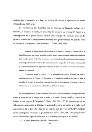 continuo por el personaje a lo largo de su biografía, vuelve a repetirse en su muerte
(Alexandrescu, 1969, xlvi).
La consecuencia del descalabro son las tinieblas, la búsqueda ineficaz en el
laberinto, y, asfixiado e inerme, la “pesadilla del atravesar de la materia” (idem) y la
contemplación de la propia muerte, también como castigo: “Y, entonces, como le iba
diciendo, cuando me vi completamente desnudo y noté que el cortinaje me apretaba como
un sudario, si, se lo aseguro, como un sudario (Eliade, 1994, 139).
Atravesar la materia significa desprenderse de la materia, y entonces el Espíritu, que no se
ha podido conocer a sí mismo, identificar consigo mismo, intenta regresar al mundo, recorriendo los
lugares en los que ha vivido. Tras la memoria como destino, he aquí la memoria como intenso deseo
de reintegración entre los hombres. Rechazo de la muerte, incapacidad de llevarla a cabo como tal
[...], último intento de eludir el presente, ese miedo de mirar con lucidez el momento, característico
siempre de Gavrilescu.
El regreso a la vida (= “Real”), [...] a la personalidad del profesor de piano, con sus tics,
significa el regreso al Tiempo. [...] Extraviado en el pasado, ha perdido el presente, es decir la
eternidad de los seres divinos; ahora, extraviado en el futuro, vuelve a perder el presente, es decir, lo
efimero rico de los seres humanos (Alexandrescu, 1969, xlvii - xlviii).
La única posibilidad de salvación de Gavrilescu procede del otro, siempre la mujer
amada y alcanzada en la muerte, que provoca el regreso a lo que considera origen de su
fracaso, por un proceso de “anamnesis” (Balta, 1988, 196 - 197) del momento en que su
vida cambió, recuperando a Hildegard y alcanzando a darle un sentido a su vida, en el
cumplimiento de su proyecto vital; sin que importe que, de vuelta al “bordel”, tampoco
acierte con la puerta adecuada a la que debe llamar (Eliade, 1994, 156 - 157), porque detrás
de ella, sea cual sea, espera el amor ideal de lajuventud, guía supuesto del hombre:
“-[...] y, ahora, ya es tarde, ¿verdad? Es muy tarde...
294
 