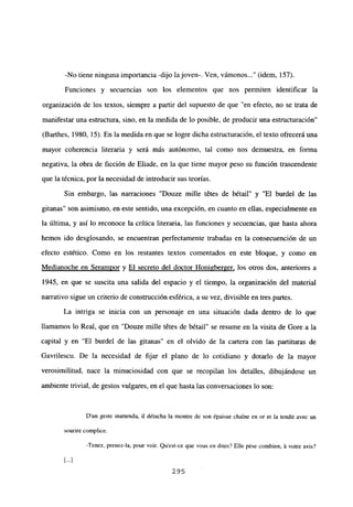 -No tiene ninguna importancia -dijo la joven-. Ven, vámonos (idem, 157).
Funciones y secuencias son los elementos que nos permiten identificar la
organización de los textos, siempre a partir del supuesto de que “en efecto, no se trata de
manifestar una estructura, sino, en la medida de lo posible, de producir una estructuración”
(Barthes, 1980, 15). En la medida en que se logre dicha estructuración, el texto ofrecerá una
mayor coherencia literaria y será más autónomo, tal como nos demuestra, en forma
negativa, la obra de ficción de Eliade, en la que tiene mayor peso su función trascendente
que la técnica, por la necesidad de introducir sus teorías.
Sin embargo, las narraciones “Douze mille tétes de bétail” y “El burdel de las
gitanas” son asimismo, en este sentido, una excepción, en cuanto en ellas, especialmente en
la última, y así lo reconoce la crítica literaria, las funciones y secuencias, que hasta ahora
hemos ido desglosando, se encuentran perfectamente trabadas en la consecuención de un
efecto estético. Como en los restantes textos comentados en este bloque, y como en
Medianoche en Seramnor y El secreto del doctor Honigber2er, los otros dos, anteriores a
1945, en que se suscita una salida del espacio y el tiempo, la organización del material
narrativo sigue un criterio de construcción esférica, a su vez, divisible en tres partes.
La intriga se inicia con un personaje en una situación dada dentro de lo que
llamamos lo Real, que en “Douze mille tétes de bétail” se resume en la visita de Gore a la
capital y en “El burdel de las gitanas” en el olvido de la cartera con las partituras de
Gavrilescu. De la necesidad de fijar el plano de lo cotidiano y dotarlo de la mayor
verosimilitud, nace la minuciosidad con que se recopilan los detalles, dibujándose un
ambiente trivial, de gestos vulgares, en el que hasta las conversaciones lo son:
Dun geste inattendu, ib détacha la montre de son ¿paisse chame en or et la tendit avec un
sourire complice.
-Tenez, prenez-la, pour voir. Qu’est-ce que vous en dites? Elle pése combien, á votre avis?
295
 