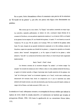 Por su parte, Sorin Alexandrescu ofrece el comentario más preciso de la estructura
de “El burdel de las gitanas” y. por ello, nos parece más lógico citar directamente sus
palabras:
Más extensa que los otros rebatos, “La Tigan9i” está también construida con mayor rigor.
Los episodios, separados gráficamente, en número de ocho, constituyen etapas distintas de la
aventura de Gavrilescu, con una perfecta organización simétrica (1: en el tranvía; 11-111: en el burdel
de las gitanas; las tres mujeres; IV: en el burdel de las gitanas, “el sueño”; V: en el tranvía; en casa de
Voitinovici; VI: en casa; VII: de camino, en el carruaje; VIII: en el burdel de las gitanas; salida
final). Por tanto, después de un episodio introductorio emplazado en la vida cotidiana, normal, de
Gravilescu, siguen tres episodios en el burdel de las gitanas [.4, después tres episodios en el mundo
exterior, ahora “anormal”, desorganizado, y. en fin, regreso al burdel de las gitanas y sabida
definitiva, “más allá”. La oscilación de Gavrilescu entre lo Real y lo Irreal está por tanto organizada
dialécticamente:
Real > “Irreal” > “Real” > Irreal
Los términos extremos de la secuencia designan “las salidas” y al mismo tiempo “las
entradas” de un modo de existencia en otro: lo Real, es decir, la vida cotidiana normal de Gavrilescu,
se agota en el primer episodio, al llegar el personaje ante el jardín misterioso de las gitanas; éste
“sale” de lo Real para “entrar” en el momento siguiente, en lo “Irreal”, escrito entre comillas para
diferenciarlo del momento final, Irreal, en comparación con el cual no representa una salida
definitiva del mundoterrestre, sino sólo una intermedia, pues Gavrilescu pasa del mundo cotidiano al
mágico de las Gitanas, este limbo necesario (1969, xxxix - xl);
la entrada en el cual, subrayamos nosotros, se acompaña de diversas señales que indican la
ruptura de nivel, desde la extraña emoción y el sentimiento de beatitud que invaden al
protagonista (Eliade, 1994, 124) hasta la agudización de sus sensaciones físicas (idem,
113).
297
 