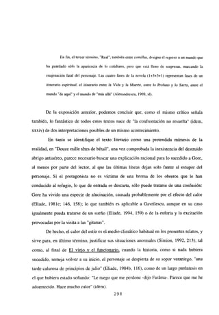 En fin, el tercer término, “Real”, también entre comillas, designael regreso a un mundo que
ha guardado sólo la apariencia de lo cotidiano, pero que está lleno de sorpresas, marcando la
enajenación fatal del personaje. Las cuatro fases de la novela (1+3+3+1) representan fases de un
itinerario espiritual, el itinerario entre la Vida y la Muerte, entre lo Profano y lo Sacm, entre el
mundo “de aquí” y el mundo de “más allá” (Alexandrescu, 1969, xl).
De la exposición anterior, podemos concluir que, como el mismo crítico señala
también, lo fantástico de todos estos textos nace de “la confrontación no resuelta” (idem,
xxxiv) de dos interpretaciones posibles de un mismo acontecimiento,
En tanto se identifique el texto literario como una pretendida mimesis de la
realidad, en “Douze mille t6tes de bétail”, una vez comprobada la inexistencia del destruido
abrigo antiaéreo, parece necesario buscar una explicación racional para lo sucedido a Gore,
al menos por parte del lector, al que las últimas líneas dejan solo frente al estupor del
personaje. Si el protagonista no es víctima de una broma de los obreros que le han
conducido al refugio, lo que de entrada se descarta, sólo puede tratarse de una confusión:
Gore ha vivido una especie de alucinación, causada probablemente por el efecto del calor
(Eliade, 1981e; 146, 158); lo que también es aplicable a Gavrilescu, aunque en su caso
igualmente pueda tratarse de un sueño (Eliade, 1994, 159) o de la euforia y la excitación
provocadas por la visita a las “gitanas”.
De hecho, el calor del estío es el medio climático habitual en los presentes relatos, y
sirve para, en último término, justificar sus situaciones anormales (Simion, 1992, 213); tal
como, al final de El viejo y el funcionario, cuando la historia, como si nada hubiera
sucedido, semeja volver a su inicio, el personaje se despierta de su sopor veraniego, “una
tarde calurosa de principios de julio” (Eliade, 1984b, 116), como de un largo paréntesis en
el que hubiera estado soñando: “Le ruego que me perdone -dijo Faráma-. Parece que me he
adormecido. Hace mucho calor” (idem).
298
 