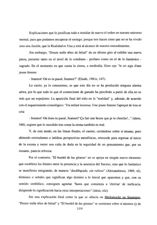 Explicaciones que lo justifican todo e instalan de nuevo el orden en nuestro universo
mental, para que podamos recuperar el sosiego; porque nos hacen creer que no se ha vivido
sino una ilusión, que la Realidad es Una y está al alcance de nuestro entendimiento.
Sin embargo, “Douze mille tétes de bétail” da un último giro al exhibir una nueva
pieza, presente tanto en el nivel de lo cotidiano - profano como en el de lo fantástico -
sagrado. En el momento en que suena la sirena, a mediodía, Gore oye “le cri aigu d’une
jeune femme:
- Jeannot! Oú es-tu passé, Jeannot?” (Eliade, 198 le, 147).
Lo cierto, ya lo conocemos, es que este día no se ha producido ninguna alarma
aérea, por lo que todo lo que el comerciante de ganado ha percibido a partir de ella no es
más que un espejismo. La aparición final del niño en la “realidad” y, además, de acuerdo
con el requerimiento cronológico: “Un enfant traversa. Une jeune femme l’aper~ut de bm et
cria:
- Jeannot! Oú étais-tu passé, Jeannot? ga fait une heure queje te cherche’ (idem,
160), sugiere que lo sucedido tras sonar la sirena también es real.
Y, de este modo, en las lineas finales, el cuento, cerrándose sobre si mismo, pero
abriendo estimulantes e inéditas perspectivas metafísicas, retrocede para regresar al inicio
de la escena y meter una cuña de duda en la seguridad de un pensamiento que, por un
instante, parecía reforzar.
Por el contrario, “El burdel de las gitanas” no se apoya en ningún nuevo elemento
que estableza los límites entre la presencia y la ausencia del Suceso, sino que lo fantástico
se manifiesta integrando, de manera “desdibujada, sin relieve” (Alexandrescu, 1969, xl),
términos o señales que significan algo distinto a lo literal que aparentan y que, con su
sentido simbólico, consiguen agrietar “hasta que comienza a ‘chirriar’ de ineficacia,
dirigiendo la significación hacia otras interpretaciones” (idem, xlii).
Sin una explicación final como la que se ofrecía en Medianoche en Serampor
,
“Douze mille tétes de bétail” y “El burdel de las gitanas” se sostienen sobre sí mismos (y de
299
 