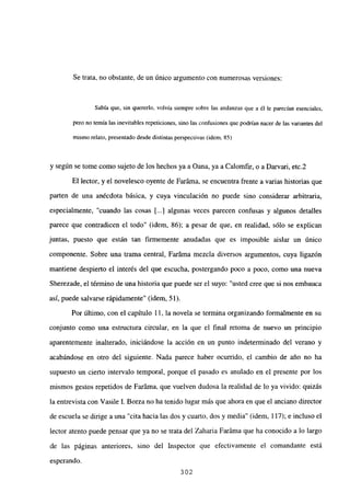 Se trata, no obstante, de un único argumento con numerosas versiones:
Sabía que, sin quererlo, volvía siempre sobre las andanzas que a él le parecían esenciales,
pero no temía las inevitables repeticiones, sino las confusiones que podrían nacer de las variantes del
mismo relato, presentado desdedistintas perspectivas (idem, 85)
y según se tome como sujeto de los hechos ya a Oana, ya a Calomfir, o a Darvari, etc.2
El lector, y el novelesco oyente de Faráma, se encuentra frente a varias historias que
parten de una anécdota básica, y cuya vinculación no puede sino considerar arbitraria,
especialmente, “cuando las cosas [...] algunas veces parecen confusas y algunos detalles
parece que contradicen el todo” (idem, 86); a pesar de que, en realidad, sólo se explican
juntas, puesto que están tan finnemente anudadas que es imposible aislar un único
componente. Sobre una trama central, Faráma mezcla diversos argumentos, cuya ligazón
mantiene despierto el interés del que escucha, postergando poco a poco, como una nueva
Sherezade, el térn-iino de una historia que puede ser el suyo: “usted cree que si nos embauca
así, puede salvarse rápidamente” (idem, 51).
Por último, con el capítulo 11, la novela se termina organizando formalmente en su
conjunto como una estructura circular, en la que el final retoma de nuevo un principio
aparentemente inalterado, iniciándose la acción en un punto indeterminado del verano y
acabándose en otro del siguiente. Nada parece haber ocurrido, el cambio de año no ha
supuesto un cierto intervalo temporal, porque el pasado es anulado en el presente por los
mismos gestos repetidos de Faráma, que vuelven dudosa la realidad de lo ya vivido: quizás
la entrevista con Vasile 1. Borza no ha tenido lugar más que ahora en que el anciano director
de escuela se dirige a una “cita hacia las dos y cuarto, dos y media” (idem, 117); e incluso el
lector atento puede pensar que ya no se trata del Zaharia Faráma que ha conocido a lo largo
de las páginas anteriores, sino del Inspector que efectivamente el comandante está
esperando.
302
 