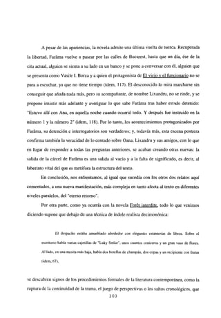 A pesar de las apariencias, la novela admite una última vuelta de tuerca. Recuperada
la libertad, Faráma vuelve a pasear por las calles de Bucarest, hasta que un día, ése de la
cita actual, alguien se sienta a su lado en un banco y se pone a conversar con él, alguien que
se presenta como Vasile 1. Borza y a quien el protagonista de El viejo y el funcionario no se
para a escuchar, ya que no tiene tiempo (idem, 117). El desconocido lo mira marcharse sin
conseguir que añada nada más, pero su acompañante, de nombre Lixandru, no se rinde, y se
propone insistir más adelante y averiguar lo que sabe Faráma tras haber estado detenido:
“Estuvo allí con Ana, en aquella noche cuando ocurrió todo. Y después fue instruido en la
número 1 y la número 2” (idem, 118). Por lo tanto, los acontecimientos protagonizados por
Faráma, su detención e interrogatorios son verdaderos; y, todavía más, esta escena postrera
confirma también la veracidad de lo contado sobre Qana, Lixandru y sus amigos, con lo que
en lugar de responder a todas las preguntas anteriores, se acaban creando otras nuevas: la
salida de la cárcel de Faráma es una salida al vacío y a la falta de significado, es decir, al
laberinto vital del que es metáfora la estructuradel texto.
En conclusión, nos enfrentamos, al igual que sucedía con los otros dos relatos aquí
comentados, a una nueva manifestación, más compleja en tanto afecta al texto en diferentes
niveles paralelos, del “eterno retorno”.
Por otra parte, como ya ocurría con la novela Forét interdite, todo lo que venimos
diciendo supone que debajo de una técnica de índole realista decimonónica:
131 despacho estaba amueblado alrededor con elegantes estanterías de libros. Sobre el
escritorio había varias cajetillas de ‘Luky Strike”, unos cuantos ceniceros y un gran vaso de flores.
Al lado, en una mesita más baja, había dos botellas de champán, dos copas y un recipiente con frutas
(idem, 67),
se descubren signos de los procedimientos formales de la literatura contemporánea, como la
ruptura de la continuidad de la trama, el juego de perspectivas o los saltos cronológicos, que
303
 