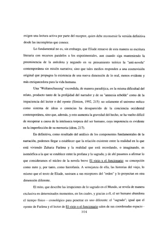 exigen una lectura activa por parte del receptor, quien debe reconstruir la versión definitiva
desde las incompletas que conoce.
Lo fundamental no es, sin embargo, que Eliade renueve de esta manera su escritura
literaria con recursos paralelos a los experimentales, aun cuando siga manteniendo la
preeminencia de la anécdota y negando en su pensamiento teórico la “anti-novela”
contemporánea sin misión narrativa; sino que tales medios responden a una cosmovisión
original que propugna la existencia de una nueva dimensión de lo real, menos evidente y
más enriquecedora para la vida humana.
Una “Weltanschauung” escondida, de manera paradójica, en la misma dificultad del
relato, producto tanto de la prolijidad del narrador y de su “amnesia rebelde” como de la
impaciencia del lector o del oyente (Simion, 1992, 215): no solamente el universo mítico
como sistema de ideas o creencias ha desaparecido de la conciencia occidental
contemporánea, sino que, además, y esto aumenta la gravedad del hecho, se ha vuelto difícil
de recuperar a causa de la intrínseca torpeza del ser humano, cuya impotencia es evidente
en la imperfección de su memoria (idem. 217).
En definitiva, como resultado del análisis de los componentes fundamentales de la
narración, podemos llegar a establecer que la relación existente entre la realidad en la que
está viviendo Zaharia Faráma y la realidad que está recordando, o imaginando, es
isomórfica a la que se establece entre la profana y la sagrada; y de ahí pasamos a afirmar lo
que consideramos el núcleo de la novela breve El viejo y el funcionario: su concepción
como mito y, por tanto, como hierofanía. A semejanza de ella, las historias del viejo, lo
mismo que el texto de Eliade, sustraen a sus receptores del “orden” y lo proyectan en otra
dimensión diferente.
El mito, que describe las irrupciones de lo sagrado en el Mundo, se revela de manera
exclusiva en determinados momentos, en los cuales, y gracias a él, el ser humano abandona
el tiempo físico - cronológico para penetrar en uno diferente: el “sagrado”; igual que el
oyente de Faráma y el lector de El viejo y el funcionario salen de sus coordenadas espacio -
304
 