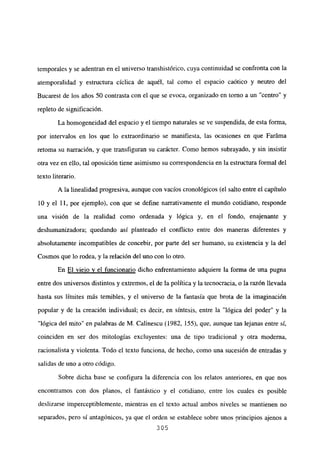 temporales y se adentran en el universo transhistórico, cuya continuidad se confronta con la
atemporalidad y estructura cíclica de aquél, tal como el espacio caótico y neutro del
Bucarest de los años 50 contrasta con el que se evoca, organizado en torno a un “centro” y
repleto de significación.
La homogeneidad del espacio y el tiempo naturales se ve suspendida, de esta forma,
por intervalos en los que lo extraordinario se manifiesta, las ocasiones en que Faráma
retoma su narración, y que transfiguran su carácter. Como hemos subrayado, y sin insistir
otra vez en ello, tal oposición tiene asimismo su correspondencia en la estructura formal del
texto literario.
A la linealidad progresiva, aunque con vacíos cronológicos (el salto entre el capítulo
10 y el 11, por ejemplo), con que se define narrativamente el mundo cotidiano, responde
una visión de la realidad como ordenada y lógica y, en el fondo, enajenante y
deshumanizadora; quedando así planteado el conflicto entre dos maneras diferentes y
absolutamente incompatibles de concebir, por parte del ser humano, su existencia y la del
Cosmos que lo rodea, y la relación del uno con lo otro.
En El viejo y el funcionario dicho enfrentamiento adquiere la forma de una pugna
entre dos universos distintos y extremos, el de la política y la tecnocracia, o la razón llevada
hasta sus límites más temibles, y el universo de la fantasía que brota de la imaginación
popular y de la creación individual; es decir, en síntesis, entre la “lógica del poder” y la
“lógica del mito” en palabras de M. Calinescu (1982, 155), que, aunque tan lejanas entre sí,
coinciden en ser dos mitologías excluyentes: una de tipo tradicional y otra moderna,
racionalista y violenta. Todo el texto funciona, de hecho, como una sucesión de entradas y
salidas de uno a otro código.
Sobre dicha base se configura la diferencia con los relatos anteriores, en que nos
encontramos con dos planos, el fantástico y el cotidiano, entre los cuales es posible
deslizarse imperceptiblemente, mientras en el texto actual ambos niveles se mantienen no
separados, pero sí antagónicos, ya que el orden se establece sobre unos principios ajenos a
305
 