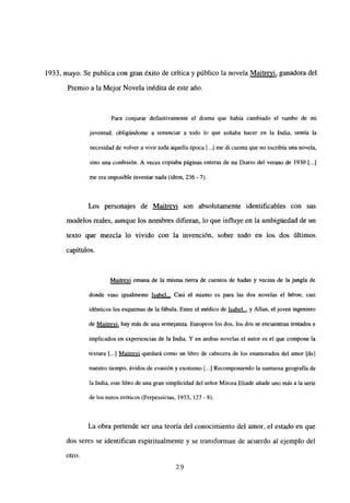 1933, mayo. Se publica con gran éxito de crítica y público la novela Maitrevi, ganadora del
Premio a la Mejor Novela inédita de este año.
Para conjurar definitivamente el drama que había cambiado el rumbo de mi
juventud, obligándome a renunciar a todo lo que soñaba hacer en la India, sentía la
necesidad de volver a vivir toda aquella época [...] me di cuenta que no escribía una novela,
sino una confesión. A veces copiaba páginas enteras de mi Diario del verano de 1930 [...]
me era imposible inventar nada (idem, 236 - 7>.
Los personajes de Maitrevi son absolutamente identificables con sus
modelos reales, aunque los nombres difieran, lo que influye en la ambigtiedad de un
texto que mezcla lo vivido con la invención, sobre todo en los dos últimos
capítulos.
Maitrevi emana de la misma tierra de cuentos de hadas y vecina de la jungla de
donde vino igualmente Isabel... Casi el mismo es para las dos novelas el héroe, casi
idénticos los esquemas de la fábula. Entre el médico de Isabel... y Alían, el joven ingeniero
de Maitrevi, hay más de una semejanza. Europeos los dos, los dos se encuentran tentados e
implicados en experiencias de la India. Y en ambas novelas el autor es el que compone la
textura [.jj Maitrevi quedará como un libro de cabecera de los enamorados del amor [de]
nuestro tiempo, ávidos de evasión y exotismo [.1 Recomponiendo la suntuosa geografía de
la India, este libro de una gran simplicidad del señor Mircea Eliade añade uno más a la serie
de los mitos eróticos (Perpessicius, 1933, 127 - 8>.
La obra pretende ser una teoría del conocimiento del amor, el estado en que
dos seres se identifican espiritualmente y se transforman de acuerdo al ejemplo del
otro.
29
 