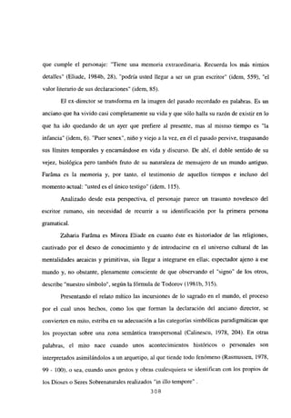 que cumple el personaje: “Tiene una memoria extraordinaria. Recuerda los más nimios
detalles” (Eliade, 1984b, 28), “podría usted llegar a ser un gran escritor” (idem, 559), “el
valor literario de sus declaraciones” (idem, 85).
El ex-director se transforma en la imagen del pasado recordado en palabras. Es un
anciano que ha vivido casi completamente su vida y que sólo halla su razón de existir en lo
que ha ido quedando de un ayer que prefiere al presente, mas al mismo tiempo es “la
infancia” (idem, 6). “Puer senex”, niño y viejo a la vez, en él el pasado pervive, traspasando
sus limites temporales y encarnándose en vida y discurso. De ahí, el doble sentido de su
vejez, biológica pero también fruto de su naturaleza de mensajero de un mundo antiguo.
Faráma es la memoria y, por tanto, el testimonio de aquellos tiempos e incluso del
momento actual: “usted es el único testigo” (idem, 115).
Analizado desde esta perspectiva, el personaje parece un trasunto novelesco del
escritor rumano, sin necesidad de recurrir a su identificación por la primera persona
gramatical.
Zaharia Faráma es Mircea Eliade en cuanto éste es historiador de las religiones,
cautivado por el deseo de conocimiento y de introducirse en el universo cultural de las
mentalidades arcaicas y primitivas, sin llegar a integrarse en ellas; espectador ajeno a ese
mundo y, no obstante, plenamente consciente de que observando el “signo” de los otros,
describe “nuestro símbolo”, según la fórmula de Todorov (198 Ib, 315).
Presentando el relato mítico las incursiones de lo sagrado en el mundo, el proceso
por el cual unos hechos, como los que forman la declaración del anciano director, se
convierten en mito, estriba en su adecuación a las categorías simbólicas paradigmáticas que
los proyectan sobre una zona semántica transpersonal (Calinescu, 1978, 204). En otras
palabras, el mito nace cuando unos acontecimientos históricos o personales son
interpretados asimilándolos a un arquetipo, al que tiende todo fenómeno (Rasmussen, 1978,
99 - 100), o sea, cuando unos gestos y obras cualesquiera se identifican con los propios de
los Dioses o Seres Sobrenaturales realizados “in illo tempore”
308
 