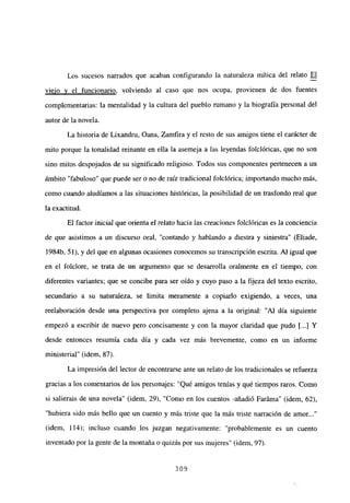 Los sucesos narrados que acaban configurando la naturaleza mítica del relato El
viejo y el funcionario, volviendo al caso que nos ocupa, provienen de dos fuentes
complementarias: la mentalidad y la cultura del pueblo mmano y la biografía personal del
autor de la novela.
La historia de Lixandru, Oana, Zamfira y el resto de sus amigos tiene el carácter de
mito porque la tonalidad reinante en ella la asemeja a las leyendas folelóricas, que no son
sino mitos despojados de su significado religioso. Todos sus componentes pertenecen a un
ámbito “fabuloso’ que puede ser o no de raíz tradicional foiclórica; importando mucho más,
como cuando aludíamos a las situaciones históricas, la posibilidad de un trasfondo real que
la exactitud.
El factor inicial que orienta el relato hacia las creaciones folclóricas es la conciencia
de que asistimos a un discurso ora], “contando y hablando a diestra y siniestra” (Eliade,
1 984fr 51), y del que en algunas ocasiones conocemos su transcripción escrita. A] igual que
en el folclore, se trata de un argumento que se desarrolla oralmente en el tiempo, con
diferentes variantes; que se concibe para ser oído y cuyo paso a la fijeza del texto escrito,
secundario a su naturaleza, se ¡imita meramente a copiarlo exigiendo, a veces, una
reelaboración desde una perspectiva por completo ajena a la original: ‘Al día siguiente
empezó a escribir de nuevo pero concisamente y con la mayor claridad que pudo [...JY
desde entonces resumía cada día y cada vez más brevemente, como en un informe
ministerial” (idem, 87).
La impresión del lector de encontrarse ante un relato de los tradicionales se refuerza
gracias a los comentarios de los personajes: “Qué amigos tenias y qué tiempos raros. Como
si salierais de una novela” (idem, 29), “Como en los cuentos -añadió Faráma” (idem, 62),
“hubiera sido más bello que un cuento y más triste que la más triste narración de amor...”
(idem, 114); incluso cuando los juzgan negativamente: ‘probablemente es un cuento
inventado por la gente de la montaña o quizás por sus mujeres’ (idem, 97).
309
 
