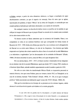 sí Schite; aunque, a partir de estos elementos idénticos, se llegue a resultados de signo
absolutamente contrario, ya que el espacio sin mensaje, lleno de seres que se agitan,
narcotizados de palabras, el típico ‘Mitica” de las obras de Caragiale, es sustituido por una
ciudad epifánica habitada por individuos destinados a un camino de iniciación.
De cualquier manera, la elección de dichos textos se justifica en la medida en que
reflejan la imagen de Bucarest que el propio Eliade ha retenido de la ciudad como resultado
de los años transcurridos en ella.
Ya hemos escrito en líneas anteriores que la existencia de Lixandru, Oana y sus
compañeros se sitúa en un contexto histórico real que corresponde de forma exacta al
Bucarest de 1915 - 1930, fecha esta última que pone fin a sus aventuras con la desaparición
de Darvari en su avión entre Odessa y la isla de las Serpientes. Una historia que había
empezado en el primer año citado cuando los chicos iban a la escuela de la calle Mántuleasa
y se dedicaban a vagabundear “por los descampados de los arrabales de Bucarest” (Eliade,
1984b, 24) hasta encontrar la cueva, cerca de Obor, en la que desaparece Iozi.
Por esa misma época, 1913 - 1917, el futuro escritor e historiador de las religiones
era un alumno más de la escuela Mántuleasa; igual que desde 1917 y hasta 1925, estudia en
el Instituto Spiru Haret, adonde también supuestamente acude Lixandru a partir de 1918.
No sólo en estos datos ha transformado Mircea Eliade su trayectoria personal en
materia literaria, sino que como Faráma, pasa sus veranos, desde 1912, en Tekirghiol, en la
casa de su familia, llamada “Villa Cornelia” (Eliade, 1983b, 19 - 20), en la que el antiguo
profesor “había encontrado una habitación aquel verano [de 1915]” (Eliade, 1984b, 20).
Más que la coincidencia en el tiempo de su presencia en los mismos lugares, cabría
destacar la novelizacién de iguales actividades en la común geografía:
Lo que sobre todo me gustaba eran los descampados y el jardín inmenso del bulevar
Protopopescu 1...] Iba a jugar al oina al descampado de la strada Calarashi o a la explanada del
Ayuntamiento [...] Era un terreno inmenso, al lado de la plaza Bratiano, donde estaban apilados
311
 