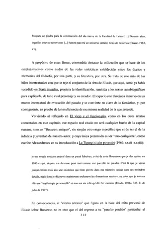 bloques de piedra para la construcción del ala nueva de la Facultad de Letras [...] Durante años,
aquellas cuevas misteriosas [.4 fueron para mí un universo extraño lleno de misterios (Eliade, 1983,
41»
A propósito de estas lineas, convendría destacar la utilización que se hace de los
emplazamientos como nudos de las redes sintácticas establecidas entre los diarios y
memorias del filósofo, por una parte, y su literatura, por otra. Se trata de uno más de los
hilos intertextuales con que se teje el conjunto de la obra de Eliade, que aquí, como ya había
sucedido en For6t interdite, propicia la identificación, remitida a los textos autobiográficos
para explicarla, de tal o cual personaje y su creador. El espacio real funciona inmerso en un
marco intertextual de evocación del pasado y se convierte en clave de lo fantástico, y, por
consiguiente, en prueba de la insuficiencia de esa misma realidad de la que procede.
Volviendo al reflejado en El viejo y el funcionario, como en los otros relatos
comentados en este capítulo, ese espacio real citado no será cualquier barrio de la capital
rumana, sino un “Bucarest antiguo”, sin ningún otro rasgo específico que el de ser el de la
infancia y juventud de nuestro autor, y cuya única pretensión es ser ‘uno cualquiera”, como
escribe Alexandrescu en su introducción a La Tiganci si alte yovestiri (1969, xxxii -xxxiii):
je me voyais soudain projeté daus un pass¿ fabuleux, echÉ de cene Reumanie que je dus quitter en
1940 a qul, depuis, est devenue peur moi comme une parcelle de paradis. C’est lá que je vécus
jusqu’á trente-trois ans une existence qui reste gíavée daus ma mémoire jusque dans ses moindres
d&ails, mais dontje découvre maintenant seulement les dimensions secrétes, au point que je vois en
elle une “mythologie personnelle” a non ma vie telle quelle fut vraiment (Eliade, 1981a, 333: 21 de
julio de 1977).
En consecuencia, el “eterno retorno” que figura en la base del mito personal de
Eliade sobre Bucarest, no es otro que el del regreso a su ‘paraíso perdido” particular: el
312
 