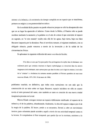 retomo a la infancia, a la existencia sin tiempo cumplida en un espacio que se transforma,
primero en mágico y con posterioridad en mítico.
En la realidad dicho paraíso no puede rehacerse porque no sólo ha desaparecido sino
que en su lugar ha aparecido el infierno. Como desde la Biblia, el Paraíso sólo se puede
recobrar mediante la memoria y la palabra: es el arte de contar el que convierte al espacio
en sagrado, en “el otro mundo” oculto más allá de las aguas, bajo tierra, bajo esa falsa
Bucarest impuesta por la dictadura. Para el novelista rumano, el régimen totalitario, con su
obligado silencio, puede vencerse a través de la invención y de la salida de las
circunstancias físicas.
Si aplicamos la siguiente reflexión del autor a su obra de ficción:
C’est dans ce sens que l’on peut parler dun prolongement du mythe dans la liltérature: non
seulement parce que certaines structures eL figures mythologiques se retrouvent dans les univers
imaginaires de la littérature, mais surtout parce que dans les deux cas jI s’agit de création, c’est-á-dire
de la “création” (= révélation) de certaines mondes paralléles á l’Univers quotidien oú nous nous
mouvons (Eliade, 1973, 550: 10 de marzo de 1968),
podríamos concluir, en definitiva, que todas estas narraciones no son más que la
construcción de un mito sobre un lugar, Bucarest, espacio iniciático no sólo en cuanto
revela el mito personal del autor, sino también en tanto es creación de una nueva ciudad
imaginaria presente en la real.
Mircea Eliade consigue recrear un espacio doblemente mitificado: el espacio de la
infancia y el de las palabras, abandonando, finalmente, la idea del espacio mágico por el de
la magia de la palabra. El lector, yendo a su encuentro, llevará a cabo un movimiento
inverso, pues solamente puede acceder a aquél a través de una actividad temporal como es
la lectura. Si rompiéndose el fluir temporal, que queda fijo en la escritura, asistimos a la
313
 
