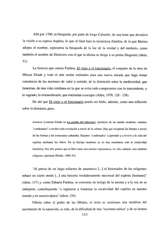Allá por 1700, la búsqueda, por parte de Iorgu Calomfir, de una lente que devuelva
la visión a su esposa Arghira, lo que al final hará la misteriosa Zamfira, de la que Marina
adopta el nombre, representa la búsqueda de la luz de la verdad y del intelecto, como
también el nombre de Dionisios con el que la última se dirige a su primo Dragomir (idem,
51).
La historia que cuenta Faráma, El viejo y el fancionario, el conjunto de la obra de
Mircea Eliade y todo el arte serían estímulos para una nueva mirada que haga tomar
conciencia de las nociones de valor y sentido, de la distinción entre la mediocridad, que
lamentan, de una vida cotidiana en la que se evita todo compromiso con lo trascendente, y
lo sagrado, lo extraordinario, que estimulan a escoger (Alíen, 1978, 128 - 138).
De ahí que El viejo y el funcionario pueda ser leído, además, como una reflexión
sobre la literatura, pues,
nosotros [contesta Eliade en La prueba del laberintoj -producto de un mundo moderno- estamos
“condenados” a recibir toda revelación a través de la cultura. Hay que recuperar las fuentes a través
de las formas y las estructuras culturales. Estamos “condenados” a aprender y a revivir a la vida del
espíritu mediante los libros. En la Europa moderna ya no hay enseñanza oral ni creatividad
toiclórica. Por ello pienso que el libro tiene una enorme importancia, no sólo cultural, sino también
religiosa, espiritual (Eliade, 1980, 63).
“Al precio de un largo esfuerzo de anamnesis [...] el historiador de las religiones
rehace en cierto modo t...I una historia verdaderamente universal del espíritu [humano]”
(idem, 117) y, como Zaharia Faráma, se convierte en testigo de la misma y a la vez en su
intérprete, contribuyendo “a regenerar y fomentar la creatividad del espíritu en nuestro
mundo yen nuestra época” (idem, 154).
Fábula sobre el poder de las fábulas, el texto es asimismo una metáfora del
nacimiento de la narración, es más, de la dificultad de una “escritura mítica” y de su lectura
316
 