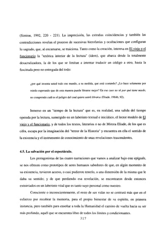 (Simion, 1992, 220 - 221). La imprecisión, las extrañas coincidencias y también las
contradicciones revelan el proceso de sucesivas hierofanías y ocultaciones que configuran
lo sagrado, que, al encarnarse, se traiciona. Tanto como la creación, interesa en El viejo y el
funcionario la “retórica interior de la lectura” (idem), que abarca desde la totalmente
desacralizadora, la de los que se limitan a intentar traducir un código a otro, hasta la
fascinada pero no entregada del todo:
¿por qué inventa usted todo ese mundo, a su medida, que está contando? ¿Lo hace solamente por
miedo esperando que de esta manera pueda librarse mejor? En ese caso no sé por qué tiene miedo,
no comprendo cuál es el peligro del cual quiere usted librarse (Eliade, 1984b. 92).
Inmerso en un “tiempo de la lectura” que es, en realidad, una salida del tiempo
operada por la lectura, sumergido en un laberinto textual e iniciático, el lector modelo de El
viejo y el funcionario, y de todos los textos, literarios o no de Mircea Eliade, de los que es
cifra, escapa por la imaginación del “terror de la Historia” y encuentra en ella el sentido de
la existencia y el instrumento de conocimiento de unas revelaciones trascendentes.
4.5. La salvación por el espectáculo.
Los protagonistas de las cuatro narraciones que vamos a analizar bajo este epígrafe,
se nos ofrecen como prototipos de seres humanos sabedores de que, en algún momento de
su existencia, tuvieron acceso, o casi pudieron tenerlo, a una dimensión de la misma que le
daba su sentido; y de que perdiendo esa revelación, se encontraron desde entonces
extraviados en un laberinto vital que es tanto suyo personal como nuestro.
Consciente o inconscientemente, el resto de sus vidas no se centrará más que en el
esfuerzo por recobrar la memoria, para el propio bienestar de su espíritu, en primera
instancia, pero también para enseñar a toda la Humanidad el camino de vuelta hacia su ser
más profundo, aquél que se encuentra libre de todos los límites y condicionantes.
317
 