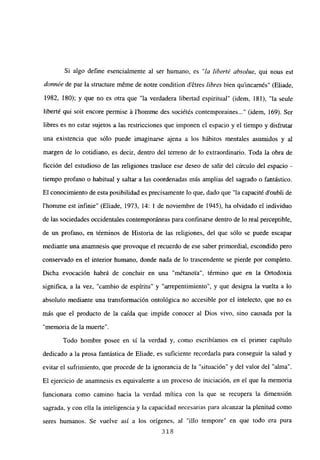 Si algo define esencialmente al ser humano, es “la liberté absolue, qui nous est
donnée de par la stmcture m6me de notre condition détres libres bien quincarnés” (Eliade,
1982, 180); y que no es otra que “la verdadera libertad espiritual” (idem, 181), “la seule
liberté qui soit encore permise á l’homrne des sociétés contemporaines (idem, 169). Ser
libres es no estar sujetos a las restricciones que imponen el espacio y el tiempo y disfrutar
una existencia que sólo puede imaginarse ajena a los hábitos mentales asumidos y al
margen de lo cotidiano, es decir, dentro del terreno de lo extraordinario. Toda la obra de
ficción del estudioso de las religiones trasluce ese deseo de salir del circulo del espacio -
tiempo profano o habitual y saltar a las coordenadas más amplias del sagrado o fantástico.
El conocimiento de esta posibilidad es precisamente lo que, dado que “la capacité d’oubli de
l’homme est infinie” (Eliade, 1973, 14: 1 de noviembre de 1945), ha olvidado el individuo
de las sociedades occidentales contemporáneas para confrnarse dentro de lo real perceptible,
de un profano, en términos de Historia de las religiones, del que sólo se puede escapar
mediante una anamnesis que provoque el recuerdo de ese saber primordial, escondido pero
conservado en el interior humano, donde nada de lo trascendente se pierde por completo.
Dicha evocación habrá de concluir en una “métanoVa”, término que en la Ortodoxia
significa, a la vez, “cambio de espíritu” y “arrepentimiento”, y que designa la vuelta a lo
absoluto mediante una transformación ontológica no accesible por el intelecto, que no es
más que el producto de la caída que impide conocer al Dios vivo, sino causada por la
“memoria de la muerte”.
Todo hombre posee en sí la verdad y, como escribíamos en el primer capítulo
dedicado a la prosa fantástica de Eliade, es suficiente recordarla para conseguir la salud y
evitar el sufrimiento, que procede de la ignorancia de la “situación” y del valor del “alma”.
El ejercicio de anamnesis es equivalente a un proceso de iniciación, en el que la memoria
funcionara como camino hacia la verdad mítica con la que se recupera la dimensión
sagrada, y con ella la inteligencia y la capacidad necesarias para alcanzar la plenitud como
seres humanos. Se vuelve así a los origenes, al “illo tempore” en que todo era pura
318
 