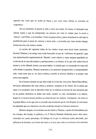 aguarda una visita que no acaba de llegar y por cuya causa Adrian se convierte en
sospechoso.
En ese momento, la puerta se abre y entra una mujer. Es Leana, el mensajero que
Adrian espera y que ha interpretado sus poemas por toda la ciudad, pues la envió a
“educar”, cual Orfeo, a los hombres. Como la pareja mítica, juntos abandonan la sala bajo la
prohibición para el poeta de volverse a mirar atrás, y recuerdan que, hace mucho tiempo,
tenían una cita a las cuatro y media.
La acción del siguiente relato de los citados ocupa unas pocas horas nocturnas.
Ieronim Thanase y un amigo suyo están buscando un par de “uniformes de general”, para
una representación experimental de “Hamlet”, entre objetos y ropas antiguas guardados en
el desván de la casa del primero y pertenecientes a su familia, de la que sólo sobreviven él
mismo y su tío, Manole Antim, con quien habita. A medida que va extrayendo los trajes del
cofre donde se guardan, Thanase rememora a sus parientes desaparecidos; e interpretándolo
todo, como actor que es, en clave escénica, concibe la historia familiar y su propia vida
como una tragedia.
En el mismo instante en que ellos están en el desván, una joven, Maria Daria Maria,
fervorosa admiradora del viejo artista y profesor, interpela al tío Antim. En la charla que
sigue a su encuentro, éste le descubre cómo en su infancia la lectura de una narración que
no ha podido identificar ni hallar más tarde, cambió su vida, inclinándole a la música.
Según él, la misma lectura justifica su atracción por las mujeres “extranjeras”, tal como es
la propia Maria, en las que cree se esconde una revelación que le está dirigida; lo cual nunca
ha impedido que sus relaciones con ellas acabarán siempre en fracasos amorosos.
Minutos después, en la helada casa de Antim y Thanase, a punto de derrumbarse por
los estragos del tiempo, la pobreza y la Y Guerra Mundial finalizada pocos años antes,
coinciden los cuatro personajes. El diálogo en el que se enfrascan acaba derivando, por
influencia de Ieronim, en el tema del teatro y el arte, pues toda su existencia está orientada
322
 