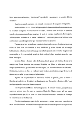 hacia la cuestión del sentido y función del “espectáculo” y a una nueva re-creación del arte
dramático.
A partir de aquí, la narración está formada por una serie de imágenes yuxtapuestas.
Mientras Maria toca el violonchelo y después de haber manifestado su temor de que
un accidente cualquiera pudiera lesionar sus dedos, Thanase tiene la visión, en términos
teatrales, de una escena en la que un grupo de gente la persigue para hacerlo. Por su parte,
Antim recuerda la muerte de su madre, “la Generala”, y su deseo postrero de hablar a solas
con Jeronim, haciéndole prometer que nunca desvelaría sus palabras.
Thanase, a su vez, recuerda que cuando tenía seis años, y para festejar su santo una
noche de San Juan, la Generala le hizo disfrazarse y actuar delante de un espejo
habitualmente cubierto por un cortinaje; y que su baile pareció convocar a las imágenes que
se escondían en él, cuya magia le atrapó de algún modo y le hace semejante a un dios o un
héroe mitológico.
Ieronim, Maria e Iconaru salen de la casa, donde queda solo Antim, al que se le
aparece una figura femenina, que primero identifica con Maria y, más tarde, con una
antigua prometida suya, y que le hace cruzar el espejo y le arrastra a una sala de conciertos.
Finalmente, reconoce en ella a su verdadero amor perdido, pero la deja escapar de nuevo al
detenerse a escuchar lo que se toca en la habitación.
Algunos de los personajes de este texto vuelven a aparecer, junto a Marina -
Zamfira, procedente de El viejo y el funcionario, en ‘Incogníto á Buchenwald que
también desarrolla una doble línea argumental.
Una mujer llamada Marina Darvari llega a casa de Ieronim Thanase, que junto a su
grupo de actores, entre los que se encuentra Maria Da Maria, ensaya allí un nuevo
espectáculo teatral que gira en tomo a la situación de un bodhisattva internado en el campo
de concentración de Buchenwald.
Con interrupciones por parte de los actores que, a veces, intervienen como Coro y
otras, individuaJmente, Marina e Ieronim opinan sobre el cometido general del espectáculo
323
 