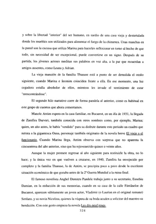 y sobre la libertad “interior” del ser humano, en medio de una casa vieja y destartalada
donde los muebles son utilizados para alimentar el fuego de la chimenea. Unas manchas en
la pared son la excusa que utiliza Marina para hacerles reflexionar en tomo al hecho de que
todo, sin necesidad de ser excepcional, puede convertirse en un signo. Después de su
partida, los jóvenes actores meditan sus palabras en voz alta, a la par que recuerdan a
amigos ausentes, como Leana y Adrian.
La vieja mansión de la familia Thanase está a punto de ser demolida el otoño
siguiente, cuando Marina e Ieronim coinciden frente a ella. En ese momento, una luz
cegadora estalla alrededor de ellos, mientras les invade el sentimiento de estar
“reencontrándose”.
El segundo hilo narrativo corre de forma paralela al anterior, como es habitual en
este grupo de cuentos que ahora comentamos.
Manole Antim espera en la casa familiar, en Bucarest, en un día de 1931, la llegada
de Zamfira Darvari, también conocida con otros nombres como, por ejemplo, Marina;
quien, un año antes, le había “vendido” para su disfrute durante este periodo un cuadro que
retrata a la gigantesca Oana, personaje también originario de la novela breve El viejo y el
funcionario. Cuando Marina llega, Antim observa con sorpresa que no aparenta la
cincuentena del año anterior, sino que ha rejuvenecido quince o veinte años.
Aunque la mujer promete regresar al año siguiente para restituirle la obra, no lo
hace; y la única vez en que vuelven a cruzarse, en 1940, Zamfira ha envejecido por
completo y la familia Ihanase, la de Antim, se precipita poco a poco desde la excelente
situación económica de que gozaba antes de la 2S Guerra Mundial a la mina final.
El famoso novelista Anghel Dumitru Pandele trabaja junto a su secretario, Eusebíu
Damian, en la redacción de sus memorias, cuando en su casa de la calle Fántánelor de
Bucarest, aparecen súbitamente un joven actor, Viadimir (o Laurian en el original rumano)
Serdaru, y su novia Niculina, quienes la víspera de su boda acuden a solicitar del maestro su
bendición. Con este gesto empieza la novela Les dix-neuf roses
324
 