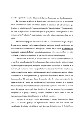 todos los espectáculos teatrales del elenco de Ieronim Thanase, del que ellos forman parte.
La trascendencia del arte de Thanase radica en investir al teatro de una función
ritual, considerándolo como una técnica directa de anamnesis (de ahí el interés que
despierta en principio en A.D.P.) y de conquista de la “libertad absoluta”. Thanase organiza
dos tipos de espectáculos: los de la tarde para el “gran público”, con fragmentos de obras
comunes, y los “verdaderos”, para iniciados, como ellos mismos, que tienen lugar por la
noche.
En este medio propicio, el maestro redescubre su vocación de dramaturgo, y después
de unas pocas semanas, escribe cuatro piezas de teatro que pretende publicar con una
introducción teórica de Ieronim. La tetralogía está formada por los títulos Al comienzo fue
el principio, La guerra de Troya y Los principados unidos, a los cuales se añade otro más,
cuyo héroe es Bráncusi, sobre el tema de que el artista habla y crea de incógnito.
De la búsqueda de Pandele, el lector se entera sólo a través del relato de Damian, de
lo que él ve, recuerda y cuenta. Él es el narrador y el personaje testigo del relato, un testigo
fiel pero perplejo, que no puede acompañar verdaderamente a su maestro en el camino de la
iniciación y la anamnesis, pues si bien percibe la sucesión de acontecimientos inexplicables,
los interpreta sólo como hechos cotidianos extraños pero de ninguna manera como indicios
y advertencias de valor premonitorio y significación fundamental. Retorna, eso sí, los
elementos clave del relato para llamar la atención sobre los mismos, por ejemplo, las
nuevas actitudes de Pandete que parecen devolverte su juventud, síntomas de la regresión
del maestro hacia el momento traumático, pero que no diagnostica como tales. A su lado
supera la primera prueba del ritual iniciático al que es sometido, los espectáculos
inaugurales de la pareja Víadimir y Niculina, sintiendo su efecto como si fuera un
“despertar”, mas fracasa sistemáticamente en las demás ocasiones.
La primera de ella acaece cuando, poco después, es invitado al campamento, donde
junto a su maestro, participa en representaciones inéditas, más bien vividas que
escenificadas, de técnica psicofísica, a partir de temas históricos como la fundación de
326
 