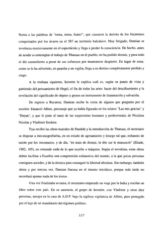Roma o las palabras de “torna, torna, fratre!”, que causaron la derrota de los bizantinos
conquistados por los ávaros en el 587 en territorio balcánico. Muy fatigado, Damian se
involucra excesivamente en el espectáculo y llega a perder la consciencia. De hecho, antes
de acudir a contemplar el trabajo de Thanase en el pueblo, no ha podido dormir, y pasa todo
el día somnoliento a pesar de sus esfuerzos por mantenerse despierto. En lugar de estar,
como se le ha advertido, en guardia y en vigilia, llega a su destino completamente perdido y
ciego.
A la mañana siguiente, Ieronim le explica cuál es, según su punto de vista y
partiendo del pensamiento de Hegel, el fin de todas las artes: hacer del desciframiento y la
revelación del significado de objetos y gestos un instrumento de iluminación y salvación.
De regreso a Bucarest, Dainian recibe la visita de alguien que pregunta por el
escritor: Emanoil Albini, personaje que ya había figurado en los relatos “Las tres gracias” y
“Dayan”, y que le pone al tanto de las trayectorias humanas y profesionales de Niculina
Nicolae y Víadimir Serdaru.
Tras recibir las obras teatrales de Pandele y la introducción de Ihanase, el secretario
se dispone a mecanografiarlas, en un estado de agotamiento y letargo tal que, exhausto de
noche por los imsomnios, y de día, “en train de dormir, la téte sur le manuscrit” (Etiade,
1982, 105), no entiende nada de lo que escribe a máquina. Según el novelista, estas obras
deben facilitar a Eusebiu una comprensión exhaustiva del mundo, a la que pocas personas
consiguen acceder, y de la técnica para conseguir la libertad absoluta. Sin embargo, también
ahora y por tercera vez, Damian fracasa en el intento iniciático, porque más tarde no
recordará apenas nada de los textos.
Una vez finalizada su tarea, el secretario emprende un viaje por la India y escribe un
libro sobre este país. En su ausencia, el grupo de Ieronim, con Viadimir y otras diez
personas, ensaya en la casa de A.D.P. bajo la sigilosa vigilancia de Albini, pero protegido
por el hijo de un mandatario del régimen político.
327
 