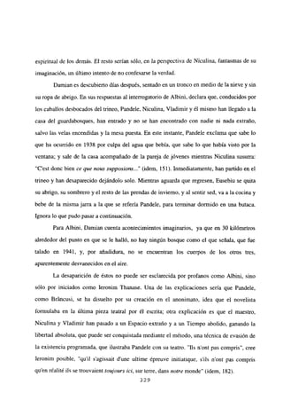 espiritual de los demás. El resto serían sólo, en la perspectiva de Niculina, fantasmas de su
imaginación, un último intento de no confesarse la verdad.
Damian es descubierto días después, sentado en un tronco en medio de la nieve y sin
su ropa de abrigo. En sus respuestas al interrogatorio de Albini, declara que, conducidos por
los caballos desbocados del trineo, Pandele, Niculina, Víadimir y él mismo han llegado a la
casa del guardabosques, han entrado y no se han encontrado con nadie ni nada extraño,
salvo las velas encendidas y la mesa puesta. En este instante, Pandele exclama que sabe lo
que ha ocurrido en 1938 por culpa del agua que bebía, que sabe lo que había visto por la
ventana; y sale de la casa acompañado de la pareja de jóvenes mientras Niculina susurra:
“C’est donc bien ce que nous supposions (idem, 151). Inmediatamente, han partido en el
trineo y han desaparecido dejándolo solo. Mientras aguarda que regresen, Eusebiu se quita
su abrigo, su sombrero y el resto de las prendas de invierno, y al sentir sed, va a la cocina y
bebe de la misma jarra a la que se refería Pandele, para terminar dormido en una butaca.
Ignora lo que pudo pasar a continuación.
Para Albini, Damian cuenta acontecimientos imaginarios, ya que en 30 kilómetros
alrededor del punto en que se le halló, no hay ningún bosque como el que señala, que fue
talado en 1941, y, por añadidura, no se encuentran los cuerpos de los otros tres,
aparentemente desvanecidos en el aire.
La desaparición de éstos no puede ser esclarecida por profanos como Albini, sino
sólo por iniciados como Ieronim Thanase. Una de las explicaciones seria que Pandele,
como Bráncusi, se ha disuelto por su creación en el anonimato, idea que el novelista
formulaba en la última pieza teatral por él escrita; otra explicación es que el maestro,
Niculina y Viadimir han pasado a un Espacio extraño y a un Tiempo abolido, ganando la
libertad absoluta, que puede ser conquistada mediante el método, una técnica de evasión de
la existencia programada, que ilustraba Pandele con su teatro. “lís n’ont pas compris”, cree
Ieronim posible, “quil s’agissait dune ultime ¿preuve initiatique, sUs n’ont pas compris
qu en réalité ils se trouvaient toujours ici, sur terre, dans notre monde” (idem, 182).
329
 