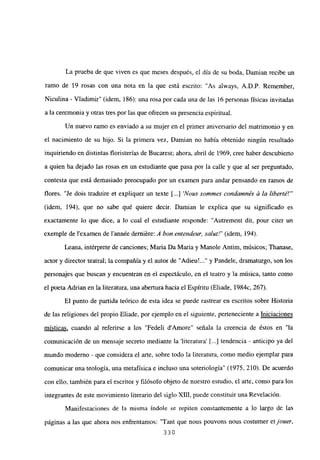 La prueba de que viven es que meses después, el día de su boda, Damian recibe un
ramo de 19 rosas con una nota en la que está escrito: “As always, A.D.P. Remember,
Niculina - Víadimir” (idem, 186): una rosa por cada una de las 16 personas físicas invitadas
a la ceremonia y otras tres por las que ofrecen su presencia espiritual.
Un nuevo ramo es enviado a su mujer en el primer aniversario del matrimonio y en
el nacimiento de su hijo. Si la primera vez, Damian no había obtenido ningún resultado
inquiriendo en distintas floristerías de Bucarest; ahora, abril de 1969, cree haber descubierto
a quien ha dejado las rosas en un estudiante que pasa por la calle y que al ser preguntado,
contesta que está demasiado preocupado por un examen para andar pensando en ramos de
flores. “Je dois traduire et expliquer un texte [ Nous sommes condainnés & la liberté!”’
(idem, 194), que no sabe qué quiere decir. Damian le explica que su significado es
exactamente lo que dice, a lo cual el estudiante responde: “Autrement dit, pour citer un
exemple de lexamen de l’année derniére: A bon entendeun sa/itt!” (idem, 194).
Leana, intérprete de canciones; Maria Da Maria y Manote Antim, músicos; Thanase,
actor y director teatral; la compañía y el autor de “Adieu’ y Pandele, dramaturgo, son los
personajes que buscan y encuentran en el espectáculo, en el teatro y la música, tanto como
el poeta Adrian en la literatura, una abertura haciael Espíritu (Eliade, 1 984c, 267).
El punto de partida teórico de esta idea se puede rastrear en escritos sobre Historia
de las religiones del propio Eliade, por ejemplo en el siguiente, perteneciente a Iniciaciones
místicas, cuando al referirse a los “Fedeli dAmore” señala la creencia de éstos en “la
comunicación de un mensaje secreto mediante la ‘literatura’ ji...] tendencia - anticipo ya del
mundo moderno - que considera el arte, sobre todo la literatura, como medio ejemplar para
comunicar una teología, una metafísica e incluso una soteriología” (1975, 210). De acuerdo
con ello, también para el escritor y filósofo objeto de nuestro estudio, el arte, como para los
integrantes de este movimiento literario del siglo xm, puede constituir una Revelación.
Manifestaciones de la misma índole se repiten constantemente a lo largo de las
páginas a las que ahora nos enfrentamos: “Tant que nous pouvons nous costumer etjouer,
330
 
