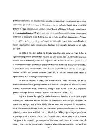 por muy banal que se nos muestre, tiene infinitas repercusiones y es importante en un plano
universal o primordial, porque, a diferencia de lo que defiende Hegel (cuya corrección,
porque “si Hegel a raison, nous sommes foutus” [idem, 67] es uno de los ejes sobre los que
gira Les dix-neuf roses), el Espíritu universal no se manifiesta en el hecho en sí, que queda
justificado al realizarse en la Historia, sino en su valor simbólico transhistórico. Todavía
más: según el punto de vista que defienden sus personajes y, por tanto, según Eliade, lo
menos importante es justo lo meramente histórico (por ejemplo, la lucha por el poder
político).
La meta de las artes radica en desvelar esa dimensión universal, “c’est-á-dire la
signification spirituelle de tout objet ou geste ou acte” (idem, 82). De este modo, tiene que
mostrar sucesos históricos y ordinarios, exponiendo las diversas modalidades y situaciones
existenciales humanas; a la vez que debe ilustrar nuestra manera de afrontarías y asumirías,
al escenificar ideas fundamentales, como las que intercambian en uno de los diálogos
teatrales escritos por Ieronim Thanase (idem, 64) el filósofo alemán antes citado y
representantes de la historiografía contemporánea.
En relación con todo lo dicho, cabe añadir entonces, como conclusión, que en las
manifestaciones artísticas, pero igualmente en la filosofía, la religión, etc. e inclusive, como
veremos, en elementos mucho más banales o despreciables (Eliade, 1984c, 207), es posible
que esté oculto ya el nuevo mensaje “de salud o de liberación” (idem, 215).
Hay en el hombre del siglo XX una fatal necesidad de volver al inicio de su propia
historia y de “reinventar” la vida, creando “un autre monde, avec des gens différents, un
monde plus poétique, vrai” (Eliade, 198 le, 17), por ahora sólo imaginable. El arte deviene,
en el pensamiento de Mircea Eliade, un instrumento para mejorar la condición humana,
superándola hasta anularla (Eliade, 198 la, 180: abril de 1974), ya que consigue que el alma
se purifique y eleve (Eliade, 198 le, 39). Como él mismo afirma sobre la pieza titulada
“Ineognito á Buchenwald”, que ensayan los personajes en el cuento del mismo título, el
teatro, y todo el arte en general, aspira “avant tout ~la transformation magico - spirituelle de
332
 