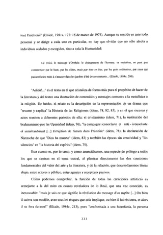 tout Fauditoire” (Eliade, 1981a, 177: 16 de marzo de 1974). Aunque su sentido es ante todo
personal y se dirige a cada uno en particular, no hay que olvidar que no sólo afecta a
individuos aislados y escogidos, sino a toda la Humanidad:
Le voici, le message d’Orph¿e: le changement de I’homme, sa mutation, ne peut pas
comrnencer par le haut, par les ¿lites, mais par tow en bus, par les gens ordinaires, par ceux qui
passent leurs nuits á samuser dans les jardins dété des restaurants... (Eliade, 1984c, 286).
“Adieu’ es el texto en el que cristaliza de forma más pura el propósito de hacer de
la literatura y del teatro una ilustración de contenidos y mensajes comunes a la metafísica o
la religión. De hecho, el relato es la descripción de la representación de un drama que
resume y explica” la Historia de las Religiones (idem; 78, 82, 83), y en el que escenas y
actos remiten a diferentes periodos de ella: el cristianismo (idem, 71), la sustitución del
brahmanismo por las Upanishad (idem, 76), “la campagne iconoclaste et anti - iconoclaste
et simultanément [...] lirruption de l’islam dans l’histoire” (idem, 78), la declaración de
Nietzsche de que “Dios ha muerto” (idem, 83) y también las épocas sin creatividad y “los
silencios” en “la historia del espíritu” (idem, 75).
Este cuento es, por lo tanto, y como anunciábamos, una especie de prólogo a todos
los que se centran en el tema teatral, al plantear directamente las dos cuestiones
fundamentales del valor del arte y la literatura, y de la relación, que desarrollaremos líneas
abajo, entre actores y público, entre agentes y receptores pasivos.
Como podemos comprobar, la función de todas las creaciones artísticas es
semejante a la del mito en cuanto reveladora de lo Real, que una vez conocido, es
inexcusable: “mais je sais ce que signifie la révélation du message dun mythe [...] Ou bien
il suivra son modéle, avec tous les risques que cela implique, ou bien il lui résistera, et alors
il se fera écraser!” (Eliade, 1984c, 213), pues “confrontada a una hierofania, la persona
333
 