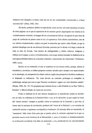 religiosa está obligada a evaluar cada una de las dos modalidades existenciales y a hacer
una elección” (Alíen, 1982, 101).
De hecho, podemos definir el espectáculo como un rito, tal como hacíamos al inicio
de estas páginas, en el que la repetición de los mismos gestos arquetipales nos inserta en lo
verdaderamente existente, al margen de las circunstancias físicas; sin ignorar lo que tiene de
juego de confusión de planos entre el ser y la apariencia. Esta última característica, uno de
sus méritos fundamentales, explica en parte la atracción que ejerce sobre Eliade, ya que le
permite desplegar una de sus técnicas favoritas, presente por lo demás a lo largo y ancho de
toda su obra de ficción, “una técnica de ambígliedades y dobles irónicos, imágenes y
reflejos en el espejo, y ecos y reverberaciones, con la que intenta trasladar la dialéctica de la
irrecognoscibilidad mítica en concretas simetrías y oposiciones de situaciones” (Calinescu,
1989, xxxii).
Incluso en su contenido, el arte se mantiene en esa misma esfera, porque, afirma el
estudidoso y novelista, se deben proponer asuntos actuales pero siempre con repercusiones
en la mitología, sin interpretar los relatos míticos según una perspectiva histórica moderna y
si dilatando su influencia: “Or, nous devons au contraire prolonger et compléter la
mythologie antique par tout ce que l’homme occidental a appris ces cent derniéres années”
(Eliade, 1982, 46 -47). Un programa que intentan llevar a cabo Pandele en su obra “Orfeo y
Eurídice” y Mircea Eliade, en varios de sus textos.
Como es habitual en él, dos fuerzas antagónicas se manifiestan unidas en tensión:
por un lado, la confianza en la beatitud final, o sea, en la salvación, ya que según las leyes
del “eterno retomo” siempre es posible volver al comienzo de la Creación; y, por otro, el
temor ante la amenaza de involución, producto del “terror de la Historia” y sus secuelas de
catástrofe nuclear y regímenes sociopolíticos totalitarios. El mensaje debe ser tansmitido, la
“anamnesis” debe tener éxito para que se pueda salvar la vertiente espiritual en la que se
presiente nueva crisis histórica de la Humanidad; y, pues el receptor es fundamentalmente
la civilización occidental, ésta debe ser preparada, o sea, purificada de son “provincialisme
334
 