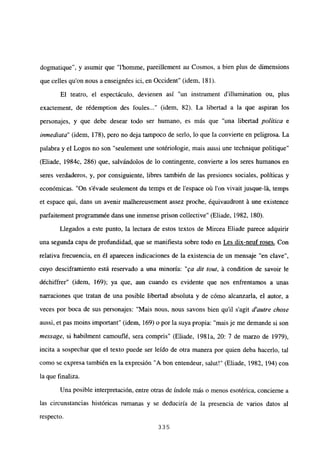 dogmatique”, y asumir que “l’homme, pareillement au Cosmos, a bien plus de dimensions
que celles qu’on nous a enseignées ici, en Occident” (idem, 181).
El teatro, el espectáculo, devienen así “un instmment dillumination ou, plus
exactement, de rédemption des foules (idem, 82). La libertad a la que aspiran los
personajes, y que debe desear todo ser humano, es más que “una libertad política e
inmediata” (idem, 178), pero no deja tampoco de serlo, lo que la convierte en peligrosa. La
palabra y el Logos no son “seulement une sotériologie, mais aussi une technique politique”
(Eliade, 1984c, 286) que, salvándolos de lo contingente, convierte a los seres humanos en
seres verdaderos, y, por consiguiente, libres también de las presiones sociales, políticas y
económicas. “On s’évade seulement du temps et de lespace oñ Ion vivait jusque-lá, temps
et espace qui, dans un avenir malhereusement assez proche, équivaudront á une existence
parfaitement programnmée dans une inmense prison collective” (Eliade, 1982, 180).
Llegados a este punto, la lectura de estos textos de Mircea Eliade parece adquirir
una segunda capa de profundidad, que se manifiesta sobre todo en Les dix-neuf roses. Con
relativa frecuencia, en él aparecen indicaciones de la existencia de un mensaje “en clave”,
cuyo desciframiento está reservado a una minoría: “ea rUt tout, á condition de savoir le
déchiffrer” (idem, 169); ya que, aun cuando es evidente que nos enfrentamos a unas
narraciones que tratan de una posible libertad absoluta y de cómo alcanzarla, el autor, a
veces por boca de sus personajes: “Mais nous, nous savons bien quil s’agit d’autre chase
aussi, et pas moins important” (idem, 169) o por la suya propia: “mais je me demande si son
message, si habilment camouflé, sera compris” (Eliade, 1981a, 20: 7 de marzo de 1979),
incita a sospechar que el texto puede ser leído de otra manera por quien deba hacerlo, tal
como se expresa también en la expresión “A bon entendeur, salut!” (Eliade, 1982, 194) con
la que finaliza.
Una posible interpretación, entre otras de índole más o menos esotérica, concierne a
las circunstancias históricas rumanas y se deduciría de la presencia de varios datos al
respecto.
335
 