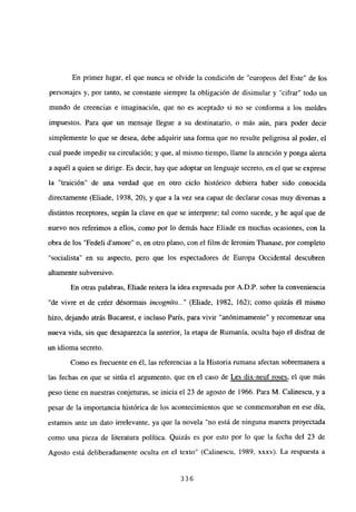 En primer lugar, el que nunca se olvide la condición de “europeos del Este” de los
personajes y, por tanto, se constante siempre la obligación de disimular y “cifrar” todo un
mundo de creencias e imaginación, que no es aceptado si no se conforma a los moldes
impuestos. Para que un mensaje llegue a su destinatario, o más aún, para poder decir
simplemente lo que se desea, debe adquirir una forma que no resulte peligrosa al poder, el
cual puede impedir su circulación; y que, al mismo tiempo, llame la atención y ponga alerta
a aquél a quien se dirige. Es decir, hay que adoptar un lenguaje secreto, en el que se exprese
la “traición” de una verdad que en otro ciclo histórico debiera haber sido conocida
directamente (Eliade, 1938, 20), y que a la vez sea capaz de declarar cosas muy diversas a
distintos receptores, según la clave en que se interprete; tal como sucede, y he aquí que de
nuevo nos referimos a ellos, como por lo demás hace Eliade en muchas ocasiones, con la
obra de los “Fedeli damore” o, en otro plano, con el film de Ieronim Thanase, por completo
“socialista” en su aspecto, pero que los espectadores de Europa Occidental descubren
altamente subversivo.
En otras palabras, Eliade reitera la idea expresada por A.D.P. sobre la conveniencia
“de vivre et de créer désormais incognito.]’ (Eliade, 1982, 162); como quizás él mismo
hizo, dejando atrás Bucarest, e incluso París, para vivir “anónimamente” y recomenzar una
nueva vida, sin que desaparezca la anterior, la etapa de Rumania, oculta bajo el disfraz de
un idioma secreto.
Como es frecuente en él, las referencias a la Historia rumana afectan sobremanera a
las fechas en que se sitúa el argumento, que en el caso de Les dix-neuf roses, el que más
peso tiene en nuestras conjeturas, se inicia el 23 de agosto de 1966. Para M. Calinescu, y a
pesar de la importancia histórica de los acontecimientos que se conmemoraban en ese día,
estamos ante un dato irrelevante, ya que la novela “no está de ninguna manera proyectada
como una pieza de literatura política. Quizás es por esto por lo que la fecha del 23 de
Agosto está deliberadamente oculta en el texto” (Calinescu, 1989, xxxv). La respuesta a
336
 