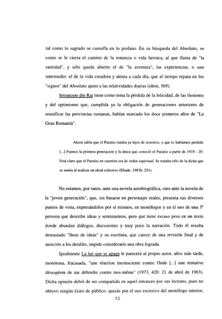 tal como lo sagrado se camufla en lo profano. En su búsqueda del Absoluto, ve
como se le cierra el camino de la renuncia o vida heroica, al que llama de “la
santidad”, y sólo queda abierto el de “la aventura”, las experiencias, o uno
intermedio: el de la vida creadora y atenta a cada día, que al tiempo repara en los
“signos” del Absoluto ajeno a las relatividades diarias (idem, 569).
Intoarcere din Rai tiene como tema la pérdida de la felicidad, de las ilusiones
y del optimismo que, cumplida ya la obligación de generaciones anteriores de
reunificar las provincias mmanas, habían marcado los doce primeros años de “La
Gran Rumania”.
Ahora sabía que el Paraíso estaba ya lejos de nosotros, y que lo habíamos perdido
[...] Fuimos la primera generación y la única que conoció el Paraíso a partir de 1919 - 20.
Está claro que el Paraíso en cuestión era de orden espiritual. Se trataba sólo de la dicha que
se sentía al realizar un ideal colectivo(Eliade, 1983b, 251).
No estamos, por tanto, ante una novela autobiográfica, sino ante la novela de
la ‘joven generación”, que, sin basarse en personajes reales, presenta sus diversos
puntos de vista, expresándolos por sí mismos, en monólogos y en el uso de una
persona que describe ideas y sentimientos, pero que tiene escaso peso en un texto
donde abundan diálogos, discusiones y muy poco la narración. Todo él resulta
demasiado “lleno de ideas” y su escritura, que carece de una revisión final y de
atención a los detalles, impide considerarlo una obra lograda.
Igualmente La luz que se anaga le parecerá al propio autor, años más tarde,
monótona, fracasada, “une réaction inconsciente contre lInde [...] une tentative
désespérée de me défendre contre moi-méme” (1973, 420: 21 de abril de 1963).
Dicha oninión debió de ser compartida en aquel entonces por sus lectores, pues no
obtuvo ningún éxito de público, quizás por el uso excesivo del monólogo interior,
32
 
