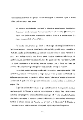 cómo interpretar entonces esa precisa alusión cronológica, se encuentra, según el mismo
crítico, en la lectura del texto como
una meditación del auto-exiliado Eliade sobre la situación del artista (rumano), simbolizado por
Pandele, pero también por Ieronim Thanase, frente al “terror de la historia” [...] El artista, parece
sugerir Eliade, puede encontrar el camino de la libertad, e incluso de la “absoluta libertad” [...]
incluso desde en medio de la “historia” (idem).
Por nuestra parte, creemos que Eliade se refiere aquí a la obligación de iniciar un
proceso de búsqueda y recuperación de la dimensión auténtica, perdida no por casualidad en
1938. En ese año, mientras Pandele deja a un lado su inicial vocación teatral y con ella, su
papel como verdadero creador para llegar a ser un elemento más dentro del sistema: “un
académicien, un grand écrivain comme lui, lune des gloires de notre pays” (Eliade, 1982,
95); Eliade culmina con su detención y posterior regreso a casa, el fin de una época que
siempre defendió como marginal respecto a sus inquietudes reales y su vocación.
Un mensaje, en concreto, cuyo fondo parece destinado a los compañeros de exilio,
instándoles, poniendo como ejemplo su propio caso, a buscar y asumir su identidad, y a
esforzarse en mantenerla en medio del peligro, porque “jet et en ce moment, nous devons
ouvrir l’oeil. Á part notes, ceux que nous connaissons, chacun peut &re un indicateur...”
(idem, 139).
Es por ello que en el espectáculo al que asiste Damian en el campamento montado
por la compañía de Thanase se repite de modo insistente la primera frase conservada en
rumano y recogida por los cronistas bizantinos en el siglo VI: “Torna, torna, fratre!”, como
si se incitara a reactivar la memoria nacional de Rumania. En consonancia con lo anterior,
también el último mensaje de Pandele, “As always”, y el “Remember” de Niculina y
Víadimir cobran un nuevo sentido: el de no ignorar algo que sigue estando presente.
33,7
 