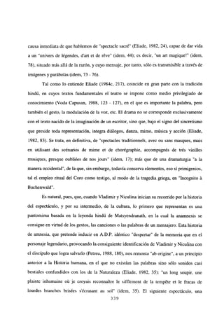 causa inmediata de que hablemos de “spectacle sacré” (Eliade, 1982, 24), capaz de dar vida
a un “univers de légendes, dan et de réve” (idem, 44); es decir, “un art magique!” (idem,
78), situado más allá de la razón, y cuyo mensaje, por tanto, sólo es transmisible a través de
imágenes y parábolas (idem, 73 - 76).
Tal como lo entiende Eliade (1984c, 217), coincide en gran parte con la tradición
hindú, en cuyos textos fundamentales el teatro se impone como medio privilegiado de
conocimiento (Voda Capusan, 1988, 123 - 127), en el que es importante la palabra, pero
también el gesto, la modulación de la voz, etc. El drama no se corresponde exclusivamente
con el texto nacido de la imaginación de un escritor, sino que, bajo el signo del sincretismo
que preside toda representación, integra diálogos, danza, mimo, música y acción (Eliade,
1982, 83). Se trata, en definitiva, de “spectacles traditionnels, avec ou sans masques, mais
en utilisant des scénarios de mime et de chorégraphie, accompagnés de trés vieilles
musiques, presque oubliées de nos jours” (idem, 17); más que de una dramaturgia “a la
manera occidental”, de la que, sin embargo, todavía conserva elementos, eso si primigenios,
tal el empleo ritual del Coro como testigo, al modo de la tragedia griega, en “Incognito á
Buchenwald”.
Es natural, pues, que, cuando Víadimir y Niculina inician su recorrido por la historia
del espectáculo, y por su intermedio, de la cultura, lo primero que representan es una
pantomima basada en la leyenda hindú de Matsyendranath, en la cual la anamnesis se
consigue en virtud de los gestos, las canciones o las palabras de un mensajero. Esta historia
de amnesia, que pretende inducir en A.D.P. idéntico “despertar” de la memoria que en el
personaje legendario, provocando la consiguiente identificación de Víadimir y Niculina con
el discípulo que logra salvarlo (Petreu, 1988, 180), nos remonta “ab origine”, a un principio
anterior a la Historia humana, en el que no existían las palabras sino sólo sonidos casi
bestiales confundidos con los de la Naturaleza (Eliade, 1982, 35): “un long soupir, une
plainte inhumaine oú je croyais reconnaitre le sifflement de la tempéte et le fracas de
lourdes branches brisées s’écrasant au sol” (idem, 35). El siguiente espectáculo, una
339
 