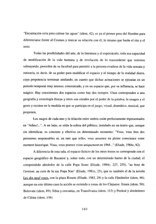 “Encantación siria para calmar las aguas” (idem, 42), es ya el primer paso del Hombre para
diferenciarse frente al Cosmos y marcar su relación con él, lo mismo que harán el rito y el
mito.
Todas las posibilidades del arte, de la literatura y el espectáculo, toda esa capacidad
de modificación de la vida humana y de revelación de lo trascendente que venimos
subrayando, proceden de su facultad para permitir a la persona evadirse de la vida sensata y
rutinaria, es decir, de su poder para modificar el espacio y el tiempo de la realidad diaria,
cuya prepotencia tenninan anulando, en cuanto que dichas actuaciones se ejecutan en un
periodo temporal muy intenso, concentrado, y en un espacio que, por su influencia, se hace
mágico. Hay coexistentes dos espacios como hay dos tiempos. Unos corresponden a una
geografía y cronología físicas y otros son creados por el poder de la palabra, la imagen y el
gesto y existen en la medida en que se participa en el juego, visual, dramático, musical, que
proponen.
Los rasgos de cada uno y la relación entre ambos están perfectamente representados
en “Adieu’ . A un lado, se sitúa la esfera del público, instalado en un teatro que, aunque
sin identificar, es concreto y efectivo en determinado momento: “Vous, vous étes des
personnes responsables et, en tant que telles, vous assumez en pleine conscience votre
moment historique. Vous, vous pouvez vivre uniquement en 1964 (Eliade, 1984c, 82).
A diferencia de esta sala, el espacio ficticio de los otros textos se corresponde con el
espacio geográfico de Bucarest y, sobre todo, con un determinado barrio de la ciudad, el
comprendido alrededor de la calle Popa Soare (Eliade, 1984c; 227, 255), “au bout de
l’avenue, au coin de la me Popa Nan” (Eliade, 198 le, 25), que es también el de la novela
Les dix-neufroses, con la plaza Rosetti (Eliade, 1982, 29) y la calle Fántánelor (idem, 46);
aunque en este último caso la acción se extienda a zonas de los Cárpatos: Sinaia (idem, 50);
Bolovani (idem, 89); Sibiu y cercanías, en Transilvania (idem, 113) y Predeal y alrededores
de Calina (idem, 136).
340
 