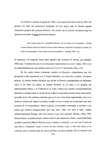 Los hechos se inician en agosto de 1966 y van progresando hasta abril de 1967. Por
primera vez entre las narraciones integrantes de este grupo, aquí se ilustran algunas
situaciones propias del contexto histórico. Tal sucede con la censura, encubierta bajo las
opiniones del editor de India de Eusebiu Damian:
Vous insistez trop sur la “spiritualité indienne”, sur les ermites et les monastéres [...] II faut
évoquer dautres aspects de Ihistoire et de la société indiennes: la pauvreté. les injustices sociales, les
castes, les intouchables. Vous nc dites rien des intouchables [.4 (Eliade, 1982, 131);
la vigilancia y la sospecha, hasta sobre aquellos que sostienen el sistema, por ejemplo,
Albini que “il parlait trés peu et en choisissant soigneusement ses mots” (idem, 149) o con
los enfrentamientos de cariz político, entre el n0 2 y el n0 3 del Partido (idem, 137).
De los cuatro relatos claramente situados en Bucarest, comprobamos que dos
pertenecen a años posteriores a la 2~ Guerra Mundial y los otros dos, en parte, a la época
anterior. La misma frontera histórica que divide la Historia contemporánea de Rumania,
como la de todos los países de Europa Oriental, en un antes y un después del
enfrentamiento bélico y la Conferencia de Yalta, esboza dos mundos irremediablemente
diferentes y extraños entre sí, en uno de los cuales lo maravilloso resulta, hasta cierto punto,
accesible en la vida cotidiana; mientras que en el otro se ha hecho impenetrable salvo si se
asume el esfuerzo de superar la prueba, cumplir el rito o triunfar en la anamnesis que abre
la puerta de lo extraordinario. Hasta la guerra, se ha podido contemplar y escuchar a una
Leana que termina desapareciendo por esos años: “Elle s’est mise á l’abri, soupira
mélancoliquement Bárágan. Elle aura deviné ce qui nous attendait” (Eliade, 1984c, 258);
hasta entonces, se podían poseer cuadros como el que representa a Oana, a cuya boda había
acudido en persona Marina Darvari, joven o madura a voluntad, o se creía ver el rostro de
una bella y “fantasmal” mujer a través de una ventana; como si todo ello fuera, si no
corriente, pues no puede dejar de causar asombro, al menos factible. Por el contrario, tras
342
 