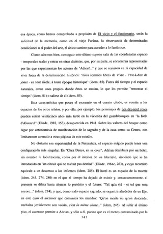 esa época, como hemos comprobado a propósito de El viejo y el funcionario, serán la
solicitud de la memoria, como en el viejo Faráma, la observancia de determinadas
condiciones o el poder del arte, el único camino para acceder a lo fantástico.
Como sabemos bien, conseguir esto último supone salir de las coordenadas espacio
- temporales reales y entrar en otras distintas, que, por su parte, se encuentran representadas
por las que experimentan los actores de “Adieu’ y que se resumen en la capacidad de
vivir fuera de la determinación histórica: “nous sommes libres de vivre - c’est-á-dire de
jouer - en tout siécle, á toute époque historique” (idem, 85). Fuera del tiempo y el espacio
naturales, crean unos propios donde éstos se anulan, lo que les permite “remontar el
tiempo” (idem, 81) o salirse de él (idem, 85).
Esta característica que posee el escenario en el cuento citado, es común a los
espacios de los otros relatos, y por ella, por ejemplo, los personajes de Les dix-neuf roses
pueden entrar veinticinco años más tarde en la vivienda del guardabosques en “la forét
dAlunarul” (Eliade, 1982, 153), desaparecida en 1941. Sobre los valores del bosque como
lugar por antonomasia de manifestación de lo sagrado y de la casa como su Centro, nos
limitaremos a remitir a otras páginas de este estudio.
No obstante esa superioridad de la Naturaleza, el espacio mágico puede tener una
configuración más singular. En “Chez Denys, en sa cour”, Adrian deambula por un hotel,
sin nombre ni localización, como por el interior de un laberinto, sintiendo que se ha
introducido en “un circuit qui ne m’était pas destiné” (Eliade, 1984c, 263), y cuyo recorrido
equivale a un descenso a los infiernos (idem, 285). El hotel es un espacio de la muerte
(idem, 245, 274, 280) en el que el tiempo ha dejado de existir y, consecuentemente, el
presente se dilata hasta abarcar lo pretérito y el futuro: “Tel qu’a ¿té - et tel que seta
encore (idem, 274), y que, como todo espacio sagrado, se organiza alrededor de un Eje,
en este caso el ascensor que comunica los mundos: “Quon monte ou quon descende,
enchaina jovialement son voisin, c’est la méme chose (idem, 246). Al subir al último
piso, el ascensor permite a Adrian, y sólo a él, puesto que es el menos contaminado por la
~343
 