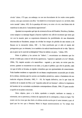 révolu” (idem, 177) que, sin embargo, no son tan discordantes de los reales como podría
creerse, sino que coexisten con ellos: “en réalité ils se trouvaient toujours ici, sur terre, dans
notre monde” (idem, 182). Es la paradoja del estar y no estar a la vez, una forma más de
manifestar la idea de la “coincidentia oppositorum”.
Quedará sin responder qué tipo de existencia llevan allí Pandele, Niculina y Serdam,
como tampoco su mensaje llegará a hacerse explícito más allá de reconocer que tiene que
ver con la muerte; pero su experiencia demuestra las posibilidades de una dimensión
desconocida en Occidente, aunque sin olvidar los riesgos de pérdida de uno mismo y de
fracaso en la iniciación (idem, 180 - 1). Esto justificaría por sí sólo el miedo del
protagonista que, no obstante, lo es también a la radical transformación de la vida: “Qui n’a
pas eu peur sur le seuil de la rédemption? Jésus lui-méme a eu peur (idem, 145).
Entre el público y los actores de “Adieu’ , encontramos un elemento que los
divide: el telón que, como el velo de las apariencias, “supuesto e ignorado a la vez” (Eliade,
1984c, 79), impide acceder a lo maravilloso - sagrado y, por tanto, no existe para los
actores, quienes se encuentran en ese lado; y sí, para el público, que sólo lo percibe, cada
vez que el telón se levanta, en rápidos vislumbres que son oportunidades de conocimiento.
Todo hombre moderno es espectador de un drama completamente oscurecido por el telón
de la cultura, mientras que los actores son hombres primitivos, santos o fundadores de una
tradición religiosa (Girardot, 1982, 9 - 10). Su bajada definitiva, con lo que tiene de
metáfora de la muerte de Dios y de “segunda caída del ser humano”, rubrica la impotencia
del hombre de las sociedades occidentales contemporáneas (Eliade, 1986, 27) para acceder
a aquello en un plano consciente.
Otros objetos, pese a lo dicho, ayudarán a cumplir, mediante su manejo, u
orientarán, con su presencia, el deseo de superación de lo contingente, y hasta su logro. Tal
ocurre con las rosas que dan título a la última novela escrita por el autor rumano y que, al
igual que las tres que a Dominic Matel le llegan misteriosamente en “Le temps d’un
345
 