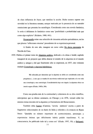 de clara influencia de Joyce, que rantiliza la acción. Dicho recurso supone una
novedad en la literatura rumana, aunque matizada por la presencia de un narrador
omnisciente que presenta los monólogos. Considerada como una novela fantástica,
lo sería si definimos lo fantástico como una “posibilidad o probabilidad más que
como algo explicito” (Ricketts, 1988, 441).
Oceanografía reúne una selección de cincuenta artículos periodísticos, en los
que plasma “reflexiones sinceras” procedentes de su experienciapersonal.
A finales de este año, inaugura un curso sobre De docta ignorantia de
Nicolás de Cusa.
1935. Publica el primer tomo de Alquimia asiática, dedicado a la china e hindú; capítulo
inaugural de un proyecto que debía abarcar el estudio de la alquimia en el mundo
asiático y antiguo y del que finalmente sólo se imprimirá, en 1937, otro volumen
titulado Cosmología y alquimia babilónicas
.
Me esforzaba por demostrar que la alquimia no debía ser considerada como una
prequimica [...] sino que se trataba de una técnica tradicional que implicaba a la vez toda
una cosmología y una soteriología. Considerándola bajo este ángulo, la alquimia ofrece un
interés seguro(Eliade, 1983b, 288>.
Como una prueba más de la continuidad y coherencia de su obra científica,
anticipemos que su último seminario, en Chicago y en 1976, versará sobre los
mismos temas iniciales de la alquimia y el hermetismo del Renacimiento.
También edita Santier (Cantera), “novela indirecta” escrita a partir de
fragmentos seleccionados de su diario de India y referidos a la estancia en Ripon
Street: “Quedaba un número importante de acontecimientos, personajes y
experiencias intimas que difícilmente habría podido transformar. Y. en
consecuencia, he publicado todo tal y como era” (Eliade, 1997, 10); y Huliganii
,
33
 