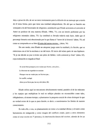 deja, a pesar de ello, de ser un mero instrumento para la difusión de un mensaje que a través
de él toma forma, pero que tiene una realidad independiente. De ahí que su función sea
semejante a la del historiador de religiones; asimilación que Eliade acrecienta al convertir al
Autor en profesor de esta materia (Eliade, 1984c, 71), con un interés preferente por las
religiones orientales (idem, 73). La similitud es llevada todavía más lejos, dado que el
personaje literario está obsesionado por lo que llama el “terror de la historia” (idem, 75), tal
como se comprueba en su libro El mito del eterno retorno... (idem, 76).
De este modo, crea Eliade un atrayente juego entre la realidad y la ficción, que se
entrecruza con el de la escritura o no del texto. El inicio del relato parte de una hipótesis:
“Si je me décide un jour á écrire une piéce de théátre, voilá comment je ferai” (idem, 63),
cuya realización es negada al final:
-Je savais bien pourquoi je nc voulais pas lécrire, cette piéce
Ledirecteur me regardait en souriant:
-Puisque vous nc voulez pas, nc lécrivez pas...
J’ai soufflé, soulagé.
-Alorsje ne lécris pas, lui ai-je dit (idem, 88).
Eliade utiliza aquí un mecanismo absolutamente teatral, paralelo al de las máscaras
y los espejos que multiplican lo real en reflejos plurales no reconocibles como tales,
obligándonos, al mismo tiempo, a planteamos la pregunta crucial de cómo distinguir lo que
en verdad existe de lo que es pura ilusión, es decir, a cuestionamos los limites de nuestro
conocimiento.
Es todo ello, o sea, su planteamiento en torno a la realidad última y al teatro como
herramienta de indagación y como imagen del conflicto citado, junto a otros elementos
como el estar escrito en 1a persona y la intervención directa del escritor, además de los ya
352
 